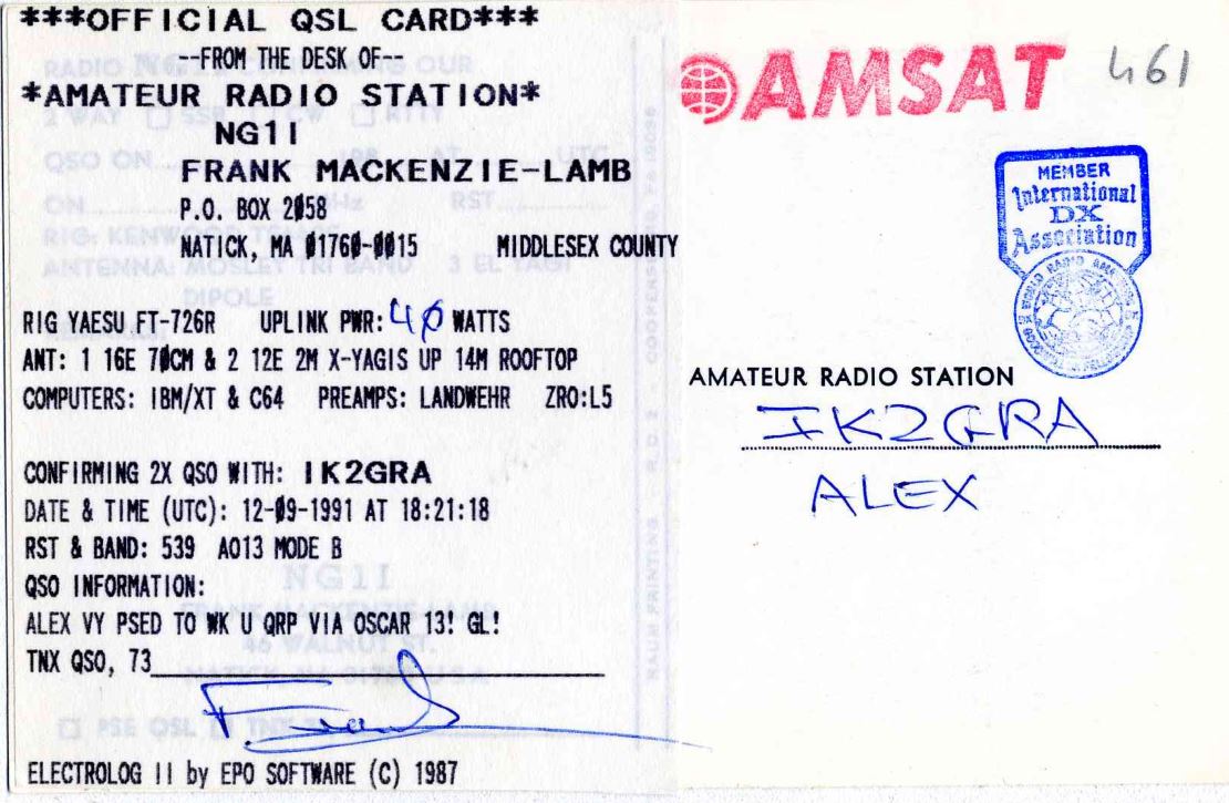 Right QSL card, of NG1I to IK2GRA, September 12, 1991, CW mode. The QSL image contains the following objects: Document. And contains this text: ***OFFICIAL QSL CARD*** RADIO N C-FROM THE DESK OF-- OUR *AMATEUR RADIO STATION* AMSAT 461 QSO ON FRANK MACKENZIE-LAMB MEMBER RST International ON P.O. BOX 2058 DX RIG KENW Association MIDDLESEX COUNTY 3 DIPOLE UPLINK PWR: 4 p WATTS RIG YAESU FT-726R ANT: 1 16E 70CM & 2 12E 2M X-YAGIS UP 14M ROOFTOP COOKERS AMATEUR RADIO STATION COMPUTERS: IBM/XT & C64 PREAMPS: LANDWEHR ZRO:L5 IK2GRA CONFIRMING 2X QSO WITH: IK2GRA ALEX DATE & TIME (UTC): 12-09-1991 AT 18:21:18 RST & BAND: 539 A013 MODE В NG11 ***OFFICIAL QSL CARD*** RADIO THE DESK OF-- OUR *AMATEUR RADIO STATION* AMSAT 461 QSO ON FRANK MACKENZIE-LAMB MEMBER RST International ON BOX 2058 DX KENW Association NATICK, MA MIDDLESEX COUNTY ANTENNA 3 DIPOLE WORLD UPLINK PWR: 4 WATTS RIG YAESU FT-726R ANT: 1 16E & 2 12E 2M X-YAGIS UP 14M ROOFTOP COOKERS AMATEUR RADIO STATION COMPUTERS: IBM/XT & C64 PREAMPS: LANDWEHR ZRO:L5 IK2GRA CONFIRMING 2X QSO WITH: IK2GRA ALEX DATE & TIME (UTC): 12-09-1991 AT 18:21:18 RST & BAND: 539 A013 MODE В NG11.