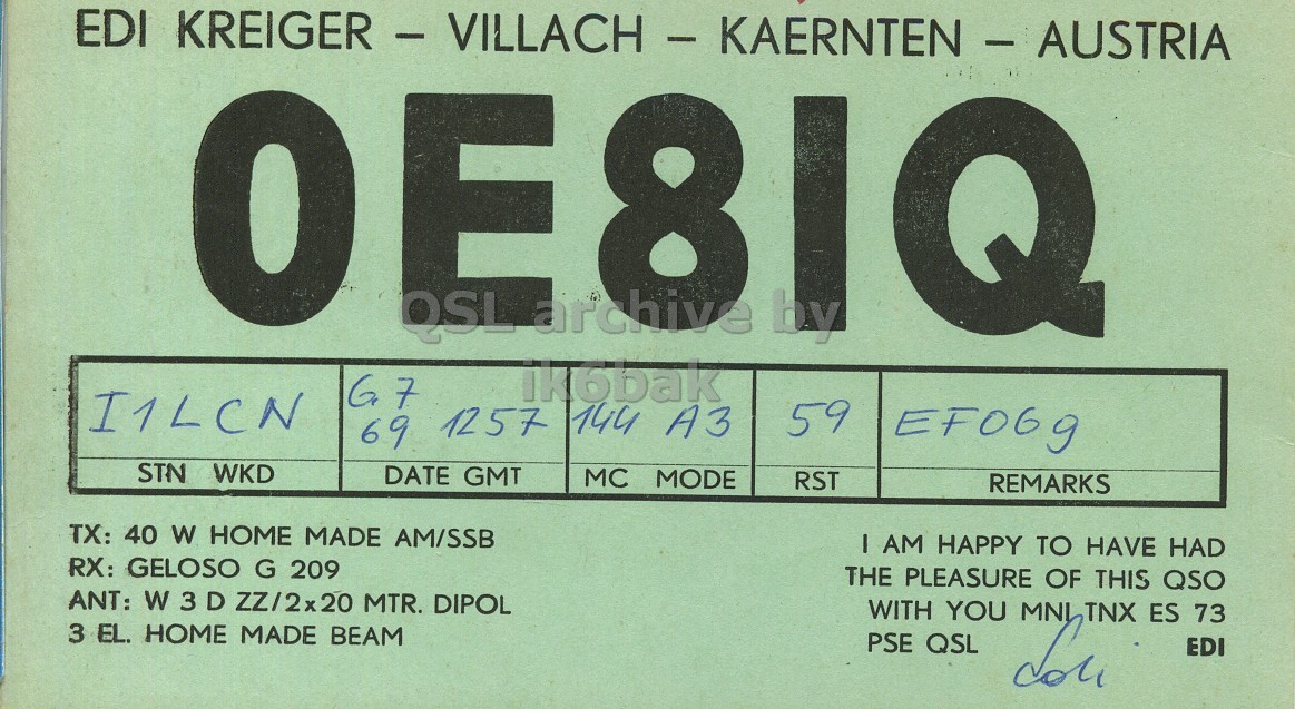 Front QSL card, of OE8IQ to I1LCN, July 6, 1969, PH mode. The QSL image contains the following objects: Number, Symbol. And contains this text: EDI KREIGER - VILLACH - KAERNTEN - AUSTRIA E archive 8 QSL by ik6bak I1LCN 59 69 1257 144 A3 EF069 STN WKD DATE GMT MC MODE RST REMARKS TX: 40 W HOME MADE AM/SSB I AM HAPPY TO HAVE HAD RX: GELOSO G 209 THE PLEASURE OF THIS QSO ANT: W 3 D ZZ/2x20 MTR. DIPOL WITH YOU MNI TNX ES 73 3 EL. HOME MADE BEAM PSE QSL EDI EDI E archive 8 QSL by ik6bak I1LCN 59 69 1257 144 A3 EF069 STN WKD DATE GMT MC MODE RST REMARKS TX: 40 W HOME MADE AM/SSB I AM HAPPY TO HAVE HAD RX: GELOSO G 209 THE PLEASURE OF THIS QSO ANT: W 3 D MTR. DIPOL WITH YOU MNI TNX ES 73 3 EL. HOME MADE BEAM PSE QSL EDI.