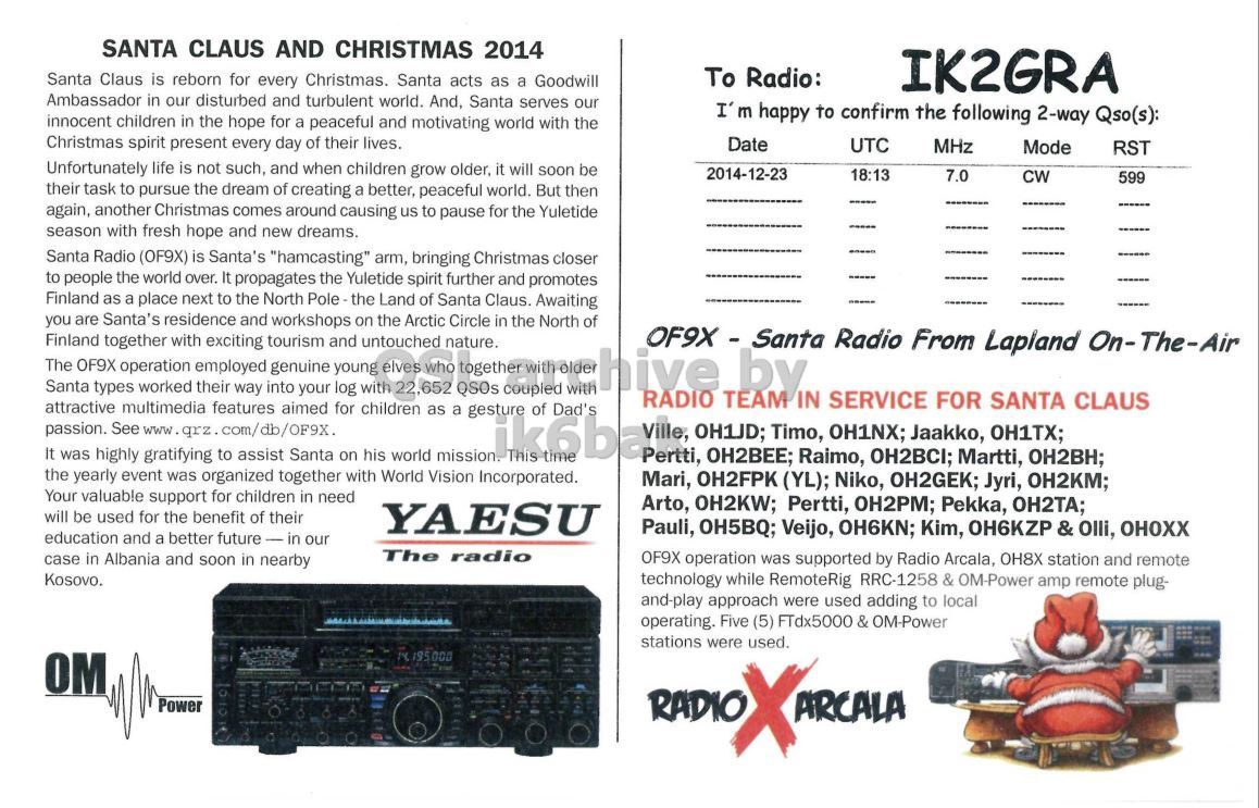 Right QSL card, of OF9X to IK2GRA, December 23, 2014, CW mode. The QSL image contains the following objects: Advertisement, Poster, Electronics, Person. And contains this text: SANTA CLAUS AND CHRISTMAS 2014 To Radio: Santa Claus is reborn for every Christmas. Santa acts as a Goodwill IK2GRA Ambassador in our disturbed and turbulent world. And, Santa serves our I' m happy to confirm the following 2-way Qso(s): innocent children in the hope for a peaceful and motivating world with the Christmas spirit present every day of their lives. Date UTC MHz Mode RST Unfortunately life is not such, and when children grow older, it will soon be 2014-12-23 18:13 7.0 CW 599 their task to pursue the dream of creating a better, peaceful world. But then again,.