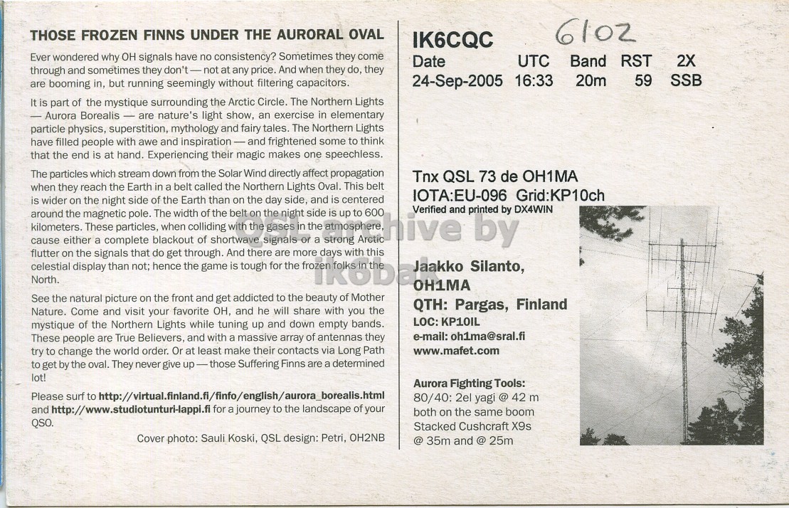 Right QSL card, of OH1MA to IK6CQC, September 24, 2005, SSB mode. The QSL image contains the following objects: Page, Utility Pole, Advertisement. And contains this text: THOSE FROZEN FINNS UNDER THE AURORAL OVAL 6102 IK6CQC Ever wondered why он signals have no consistency? Sometimes they come Date UTC Band RST 2X through and sometimes they don't-not at any price. And when they do, they 24-Sep-2005 16:33 20m 59 SSB are booming in, but running seemingly without filtering capacitors. It is part of the mystique surrounding the Arctic Circle. The Northern Lights - Aurora Borealis - are nature's light show, an exercise in elementary particle physics, superstition, mythology and fairy tales. The Northern Lights have filled people with awe and inspiration-and frightened some to think that the end THOSE FROZEN FINNS UNDER THE AURORAL OVAL 6102 IK6CQC Ever wondered why он signals have no consistency? Sometimes they come Date UTC Band RST 2X through and sometimes they at any price. And when they do, they 24-Sep-2005 16:33 20m 59 SSB are booming in, but running seemingly without filtering capacitors. It is part of the mystique surrounding the Arctic Circle. The Northern Lights Aurora Borealis - are nature's light show, an exercise in elementary particle physics, superstition, mythology and fairy tales. The Northern Lights have filled people with awe and inspiration-and frightened some to think that the end.