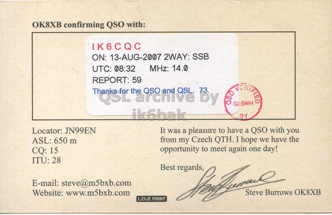 Right QSL card, of OK8XB to IK6CQC, August 13, 2007, SSB mode. The QSL image contains the following objects: Document. And contains this text: OK8XB confirming QSO with: IK6CQC ON: 13-AUG-2007 2WAY: SSB MHz: 14.0 UTC: 08:32 REPORT: 59 must the archive QSO and QSL. 73. by ik6bak BY Locator: JN99EN It was a pleasure to have a QSO with you ASL: 650 m from my Czech QTH. I hope we have the opportunity to meet again one day! CQ: 15 ITU: 28 Best regards, E-mail: steve@m5bxb.com Website: www.m5bxb.com LZ1JZ PRINT Steve Burrows OK8XB OK8XB confirming QSO with: IK6CQC ON: 13-AUG-2007 2WAY: SSB MHz: 14.0 UTC: 08:32 REPORT: 59 the archive QSO and QSL. 73. by ik6bak BY Locator: JN99EN It was a pleasure to have a QSO with you ASL: 650 m from my Czech QTH. I hope we have the opportunity to meet again one day! CQ: 15 ITU: 28 Best regards, E-mail: steve@m5bxb.com Website: www.m5bxb.com LZ1JZ PRINT Steve Burrows OK8XB.