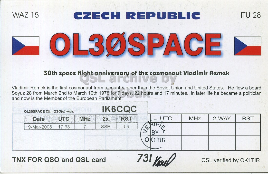 Right QSL card, of OL30SPACE to IK6CQC, March 19, 2008, SSB mode. And contains this text: WAZ 15 CZECH REPUBLIC ITU 28 OL30SPACE Vladimir Soyuz 28 Remek from March is the 2nd first to cosmonaut USLard March 10th from 1978 a archive country for 7 days 22 hours other than the and Soviet by 17 minutes. Union and In United later life States. he became Не flew a politician a board 30th of the Vladimir Remek cosmonaut space and now is the Member, of the European Parliament. IK6CQC OL30SPACE Cfm QSO(s) with: UTC MHz 2x UTC RST MHz 2-WAY RST Date 59 17:33 7 SSB 19-Mar-2008 BY OK1TIR TNX FOR QSO and QSL card 73! WAZ 15 CZECH REPUBLIC ITU 28 OL30SPACE Vladimir Soyuz 28 Remek from March is the 2nd first to cosmonaut March 10th from 1978 a archive country for 7 other than the and Soviet by 17 minutes. Union and In United later life States. he became Не flew a politician a board 30th of the Vladimir Remek cosmonaut space and now is the Member, of the European Parliament. IK6CQC OL30SPACE Cfm QSO(s) with: UTC MHz 2x UTC RST MHz 2-WAY RST Date 59 17:33 7 SSB 19-Mar-2008 BY OK1TIR TNX FOR QSO and QSL card 73!.