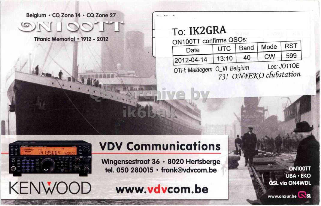 Right QSL card, of ON100TT to IK2GRA, April 14, 2012, CW mode. The QSL image contains the following objects: Advertisement, Poster, Person, Man. And contains this text: Belgium CQ Zone 14 CQ Zone 27 ONIOOTT To: IK2GRA Titanic Memorial 1912-2012 ON100TT confirms QSOs: RST Mode Band UTC Date 599 CW 40 13:10 2012-04-14 Loc: JO11QE QTH: Maldegem O_VI Belgium 73! ON4EKO clubstation ik6bak use VDV Communications 1420500 Wingensestraat 36 8020 Hertsberge tel. 050 280015 frank@vdvcom.be ON100TT UBA ЕКО KENWOOD QSL via ON4WDL www.vdvcom.be SL www.on5ur.be Belgium CQ Zone 14 CQ Zone 27 ONIOOTT To: IK2GRA Titanic Memorial ON100TT confirms QSOs: RST Mode Band UTC Date 599 CW 40 13:10 2012-04-14 Loc: JO11QE QTH: Maldegem O_VI Belgium 73! ON4EKO clubstation by ik6bak use VDV Communications 14 1420500 Wingensestraat 36 8020 Hertsberge tel. 050 280015 frank@vdvcom.be ON100TT UBA ЕКО KENWOOD QSL via ON4WDL www.vdvcom.be SL www.on5ur.be.