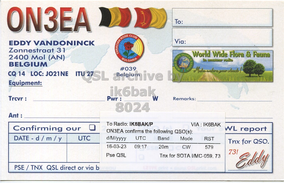 Right QSL card, of ON3EA to IK6BAK/P, March 16, 2023, CW mode. The QSL image contains the following objects: Document. And contains this text: ON3EA To: Via: EDDY VANDONINCK Zonnestraat 31 THRACIAN ROSE CLUB World Wide Flora & Fauna 2400 Mol (AN) BULGARIA in amateur radio BELGIUM Make nature yourshade! CQ Equipment: 14 LOC: JO21NE ITUZZSL archive #039 by ik6bak Trcvr : Pwr : W Remarks: 8024 Ant : To Radlo: IK6BAK/P VIA : IK6BAK Confirming our WL report ON3EA confirms the following QSO(s): UTC d/M/yyyy UTC Band Mode RST Tnx for QSO. 16-03-23 09:17 20m CW 579 73! Pse QSL Tnx for SOTA I/MC-059. 73 PSE/TNX QSL direct or via b Eddy.