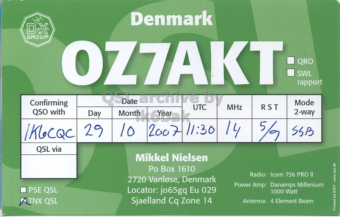 Front QSL card, of OZ7AKT to IK6CQC, October 29, 2007, SSB mode. The QSL image contains the following objects: Scoreboard. And contains this text: Denmark GROUP OZ7AKT: QRO SWL rapport Confirming QSDate earchive UTC by Mode MHz RST QSO with Month 2-way Day 29 10 200 7 11:30 14 5/9 SSB QSL via Mikkel Nielsen Po Box 1610 Radio: Icom 756 PRO II 2720 Vanlose, Denmark Power Amp: Danamps Millenium PSE QSL Locator: jo65gq Eu 029 1000 Watt TNX QSL Sjaelland Cq Zone 14 Antenna: 4 Element Beam Printed by DIXIT - www.qsl.dk Denmark GROUP OZ7AKT: QRO SWL rapport Confirming QSDate earchive UTC by Mode MHz RST QSO with Month 2-way Day 29 10 200 7 11:30 14 5/9 SSB QSL via Mikkel Nielsen Po Box 1610 Radio: Icom 756 PRO II 2720 Vanlose, Denmark Power Amp: Danamps Millenium PSE QSL Locator: jo65gq Eu 029 1000 Watt TNX QSL Sjaelland Cq Zone 14 Antenna: 4 Element Beam Printed by.