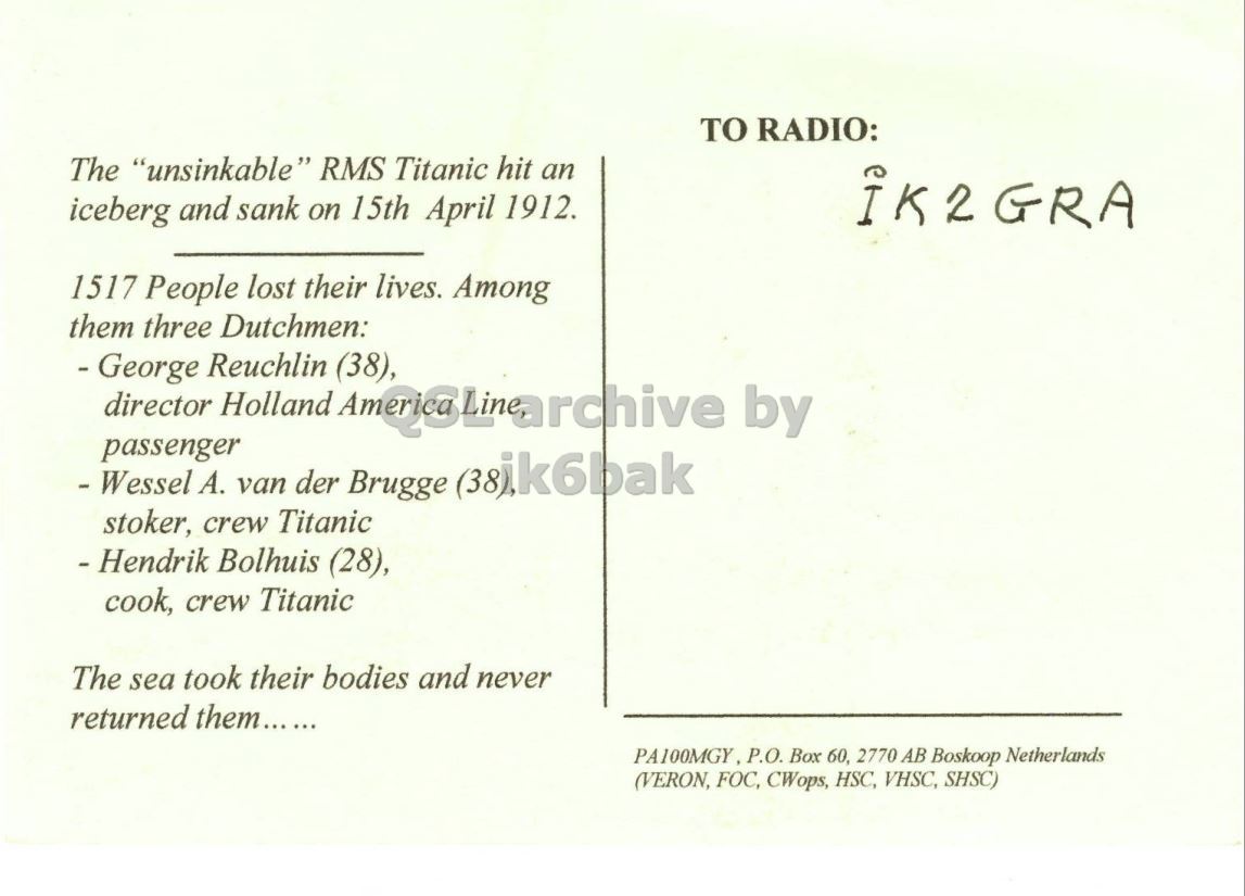 Right QSL card, of PA100MGY to IK2GRA, April 11, 2012, CW mode. The QSL image contains the following objects: Envelope, Mail, Postcard. And contains this text: TO RADIO: The "unsinkable" RMS Titanic hit an iceberg and sank on 15th April 1912. IK2GRA 1517 People lost their lives. Among them three Dutchmen: - George Reuchlin (38), passenger - Wessel A. van der Brugge (38ik6bak stoker, crew Titanic - Hendrik Bolhuis (28), cook, crew Titanic The sea took their bodies and never returned them...... PA100MGY P.O. Box 60, 2770 AB Boskoop Netherlands (VERON, FOC, CWops, HSC, VHSC, SHSC) TO RADIO: The "unsinkable" RMS Titanic hit an iceberg and sank on 15th April 1912. IK2GRA 1517 People lost their lives. Among them three Dutchmen: - George Reuchlin (38), director Holland by passenger - Wessel van der Brugge (38ik6bak stoker, crew Titanic Bolhuis (28), cook, crew Titanic The sea took their bodies and never returned them...... P.O. Box 60, 2770 AB Boskoop Netherlands (VERON, FOC, CWops, HSC, VHSC, SHSC).