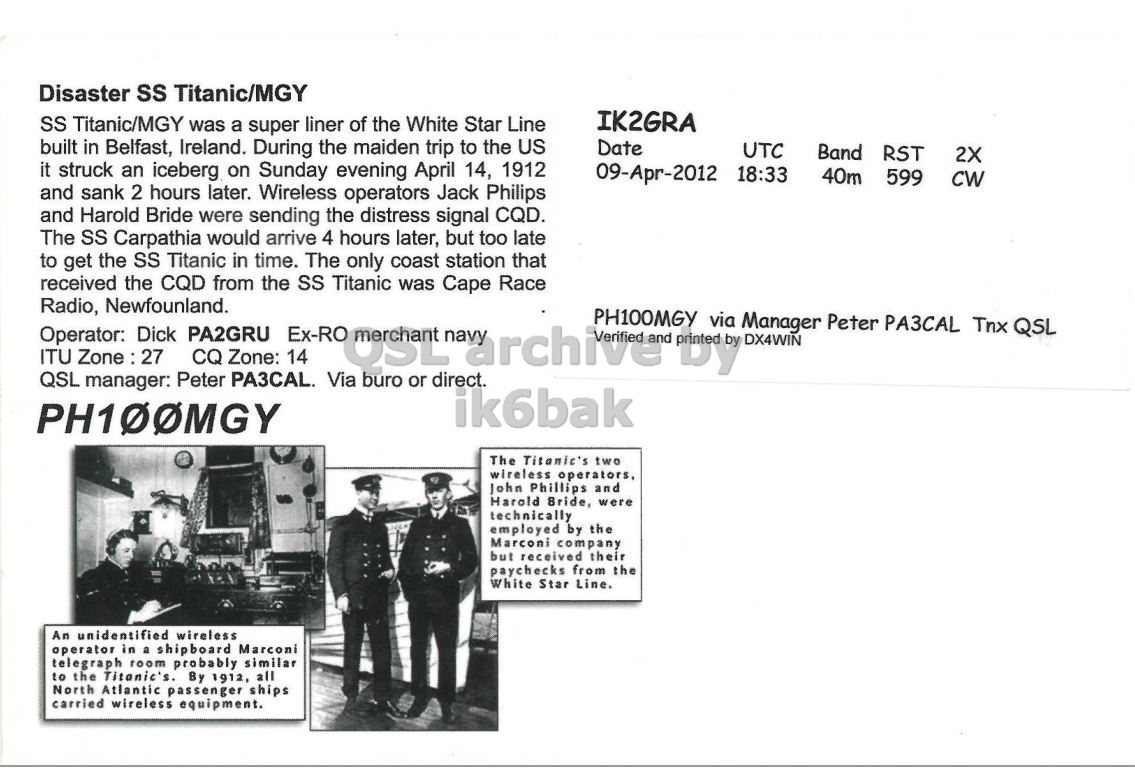 Right QSL card, of PH100MGY to IK2GRA, April 9, 2012, CW mode. The QSL image contains the following objects: Person, Page, Coat, Face. And contains this text: Disaster SS Titanic/MGY IK2GRA SS Titanic/MGY was a super liner of the White Star Line built in Belfast, Ireland. During the maiden trip to the US Date UTC Band RST 2X it struck an iceberg on Sunday evening April 14, 1912 09-Apr-2012 18:33 40m 599 CW and sank 2 hours later. Wireless operators Jack Philips and Harold Bride were sending the distress signal CQD. The SS Carpathia would arrive 4 hours later, but too late to get the SS Titanic in time. The only coast station that received the CQD from the SS Titanic was Cape Race Operator: Radio, Newfounland. Disaster SS Titanic/MGY IK2GRA SS Titanic/MGY was a super liner of the White Star Line built in Belfast, Ireland. During the maiden trip to the US Date UTC Band RST 2X it struck an iceberg on Sunday evening April 14, 1912 09-Apr-2012 18:33 40m 599 CW and sank 2 hours later. Wireless operators Jack Philips and Harold Bride were sending the distress signal CQD. The SS Carpathia would arrive 4 hours later, but too late to get the SS Titanic in time. The only coast station that received the CQD from the SS Titanic was Cape Race Operator: Radio, Newfounland..