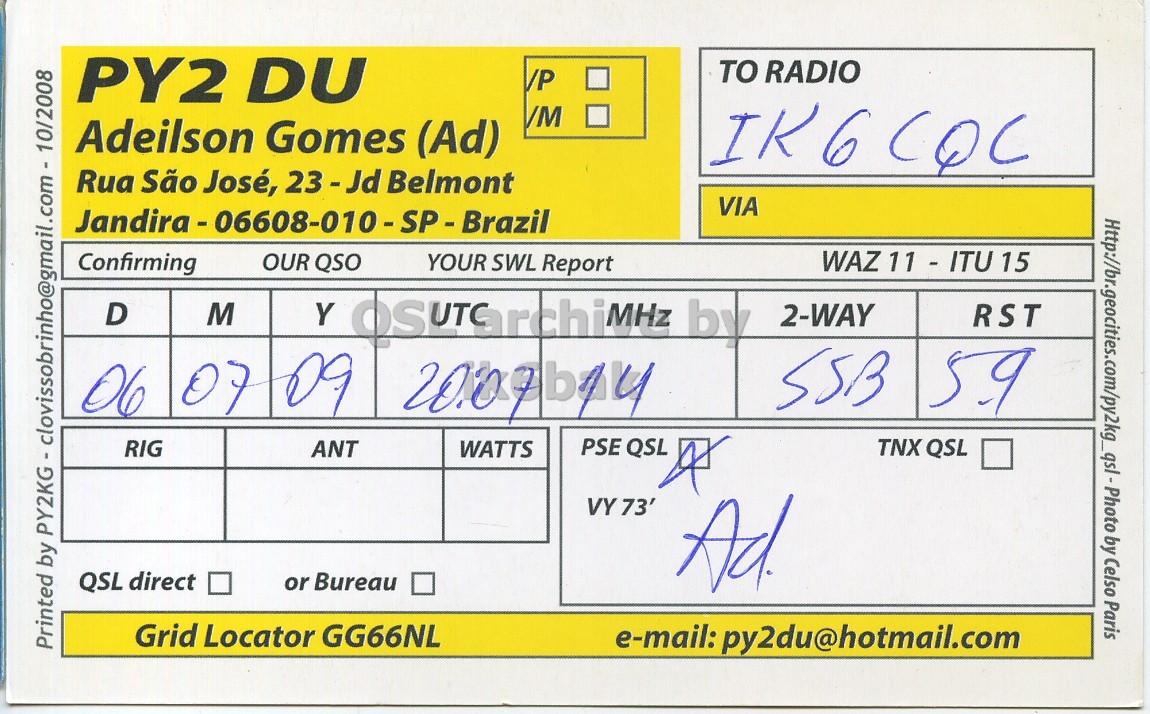 Right QSL card, of PY2DU to IK6CQC, July 6, 2009, SSB mode. And contains this text: PY2 DU TO RADIO /P Adeilson Gomes (Ad) Rua São José, 23-Jd Belmont VIA Http://br.geocities.com/py2kg_qsl-Photo by Celso Paris Confirming OUR QSO YOUR SWL Report WAZ Z11 - ITU 15 D M Y by 2-WAY RST SSB 59 06 07 09 PSE QSL RIG ANT WATTS TNX QSL VY 73' QSL direct or Bureau Ad. Grid Locator GG66NL e-mail: py2du@hotmail.com PY2 DU TO RADIO /P Adeilson Gomes (Ad) Rua São José, 23-Jd Belmont VIA by Celso Paris Confirming OUR QSO YOUR SWL Report WAZ D M Y by 2-WAY RST SSB 59 06 07 09 PSE QSL RIG ANT WATTS TNX QSL VY 73' QSL direct or Bureau Ad. Grid Locator GG66NL Printed by e-mail: py2du@hotmail.com.