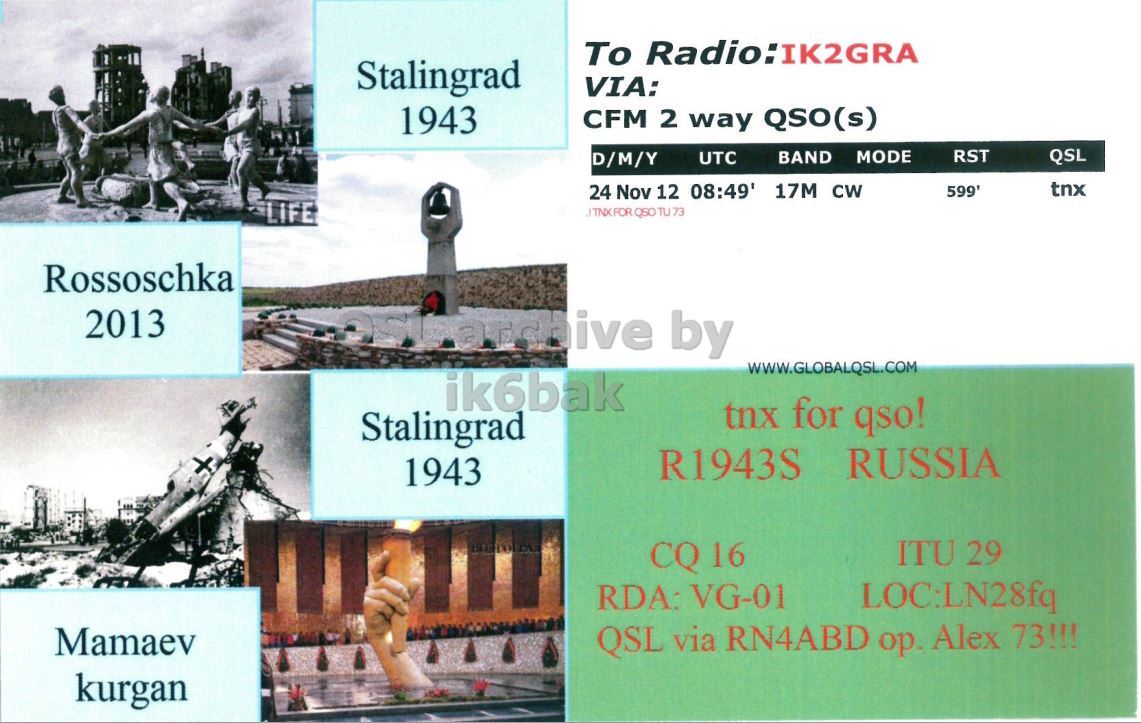 Right QSL card, of R1943S to IK2GRA, September 24, 2012, CW mode. The QSL image contains the following objects: Advertisement, Poster, Adult, Man, Person. And contains this text: To Radio:IK2GRA Stalingrad VIA: 1943 CFM 2 way QSO(s) BAND MODE RST UTC QSL D/M/Y tnx 24 Nov 12 08:49' 17M CW LIFE Rossoschka 2013 by WWW.GLOBALQSL.COM ik6bak tnx for qso! Stalingrad R1943S RUSSIA 1943 ITU 29 CQ 16 RDA: VG-01 LOC:LN28fq Mamaev QSL via RN4ABD ор. Alex 73!!! kurgan To Radio:IK2GRA Stalingrad VIA: 1943 CFM 2 way QSO(s) BAND MODE RST UTC QSL D/M/Y tnx 24 Nov 12 08:49' 17M CW LIFE TU 73 Rossoschka 2013 by WWW.GLOBALQSL.COM ik6bak tnx for qso! Stalingrad R1943S RUSSIA 1943 ITU 29 CQ 16 RDA: VG-01 LOC:LN28fq Mamaev QSL via RN4ABD Alex 73!!! kurgan.