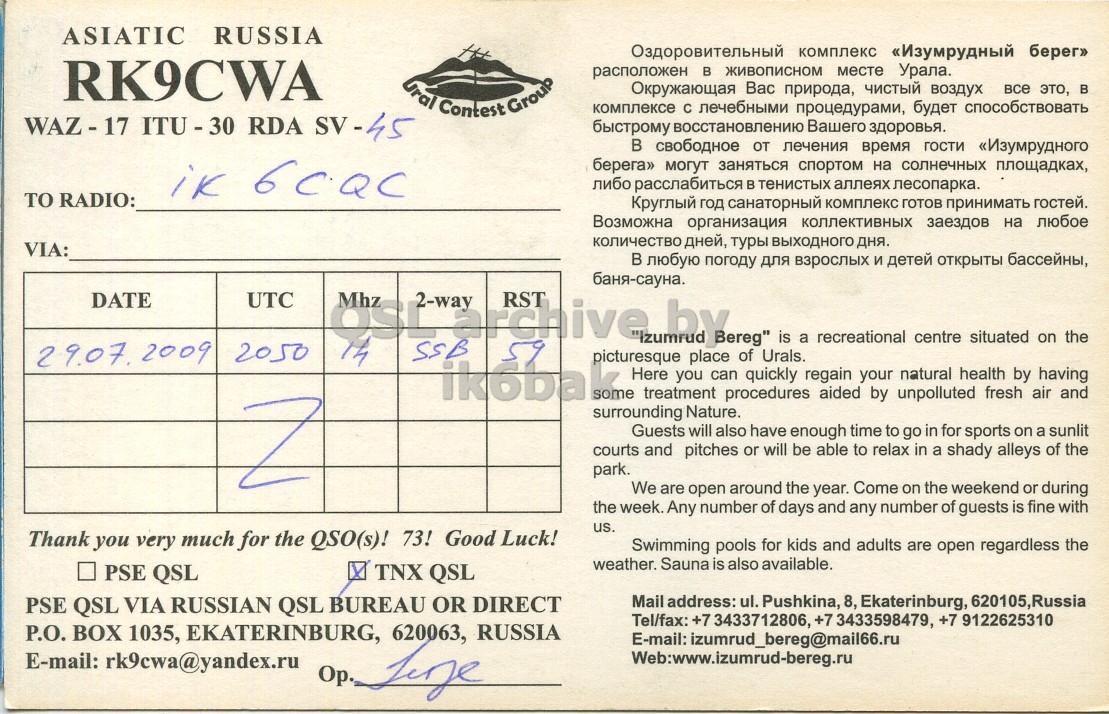 Right QSL card, of RK9CWA to IK6CQC, July 29, 2009, SSB mode. The QSL image contains the following objects: Menu. And contains this text: ASIATIC RUSSIA Оздоровительный комплекс «Изумрудный берег» RK9CWA расположен в живописном месте Урала. Ural Contest Group Окружающая Вас природа, чистый воздух все это, B комплексе C лечебными процедурами, будет способствовать WAZ- 17 ITU - 30 RDA SV-45 быстрому восстановлению Вашего здоровья. в свободное от лечения время гости «Изумрудного берега» могут заняться спортом на солнечных площадках, либо расслабиться в тенистых аллеях лесопарка. TO RADIO: Круглый год санаторный комплекс готов принимать гостей. Возможна организация коллективных заездов на любое количество дней, туры выходного дня. VIA: в любую погоду для взрослых и детей открыты бассейны, баня-сауна. DATE UTC OSL Mhz 2-way archive RST picturesque by place ASIATIC RUSSIA Оздоровительный комплекс «Изумрудный берег» RK9CWA расположен живописном месте Урала. Ural Contest Group Окружающая Вас природа, чистый воздух все это, B комплексе лечебными процедурами, будет способствовать ITU - 30 RDA SV-45 быстрому восстановлению Вашего здоровья. свободное от лечения время гости «Изумрудного берега» могут заняться спортом на солнечных площадках, либо расслабиться в тенистых аллеях лесопарка. TO RADIO: Круглый год санаторный комплекс готов принимать гостей. Возможна организация коллективных заездов на любое количество дней, туры выходного дня. VIA: любую погоду для взрослых детей открыты бассейны, баня-сауна. DATE UTC OSL Mhz 2-way archive RST picturesque by place.