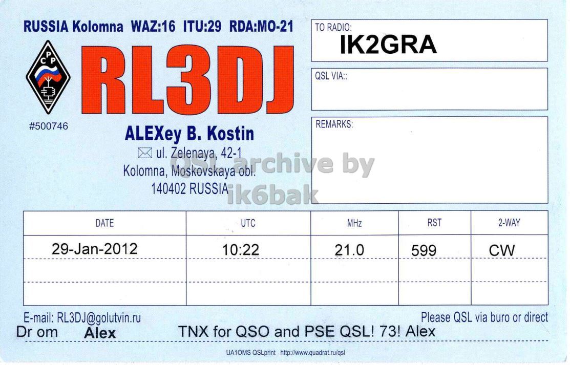 Right QSL card, of RL3DJ to IK2GRA, January 29, 2012, CW mode. And contains this text: RUSSIA Kolomna WAZ:16 ITU:29 RDA:MO-21 TO RADIO: IK2GRA P RL3DJ QSL VIA:: REMARKS #500746 ALEXey В. Kostin Kolomna, ul. Moskovskaya 42-1 archive by Zelenaya, 140402 RUSSIA ik6bak UTC MHz RST 2-WAY DATE 29-Jan-2012 10:22 21.0 599 CW E-mail: RL3DJ@golutvin.ru Please QSL via buro or direct Dr om TNX for QSO and PSE QSL! 73! Alex Alex UA1OMS QSLprint http://www.quadrat.ru/qs1 RUSSIA Kolomna WAZ:16 ITU:29 RDA:MO-21 TO RADIO: IK2GRA P RL3DJ QSL VIA:: REMARKS #500746 ALEXey Kostin Kolomna, ul. Moskovskaya 42-1 archive by Zelenaya, 140402 RUSSIA ik6bak UTC MHz RST 2-WAY DATE 29-Jan-2012 10:22 21.0 599 CW E-mail: RL3DJ@golutvin.ru Please QSL via buro or direct Dr om TNX for QSO and PSE QSL! 73! Alex Alex UA1OMS QSLprint.