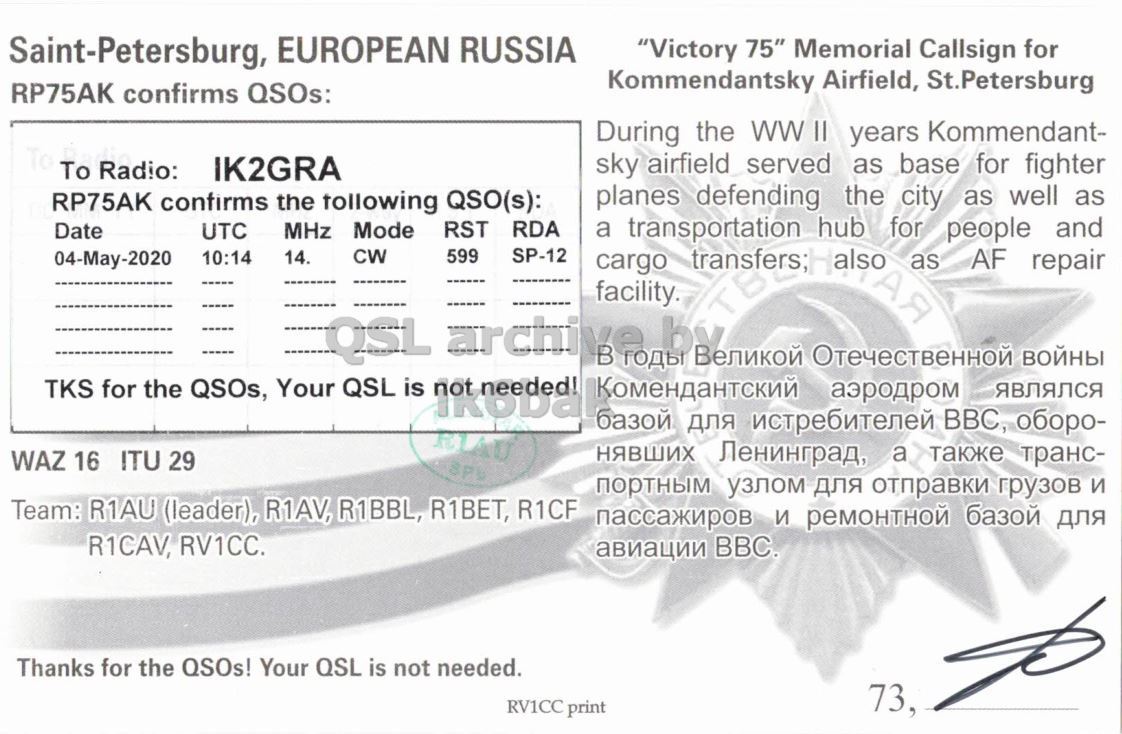 Right QSL card, of RP75AK to IK2GRA, May 4, 2020, CW mode. The QSL image contains the following objects: Page. And contains this text: Saint-Petersburg, EUROPEAN RUSSIA "Victory 75" Memorial Callsign for Kommendantsky Airfield, St.Petersburg RP75AK confirms QSOs: During the ww II years Kommendant- sky airfield served as base for fighter To Radio: IK2GRA planes defending the city as well as RP75AK confirms the tollowing QSO(s): MHz Mode RST RDA Date UTC SP-12 04-May-2020 10:14 14. CW 599 a transportation transfers;Halso TBL hub for people and as AF repair cargo АЯ facility. QSL Отечественной войны TKS for the QSOs, Your QSL is базой для истребителей аэродром BBC, оборо- являлся нявших Ленинград, a также транс- WAZ 16 ITU 29 портным узлом для.