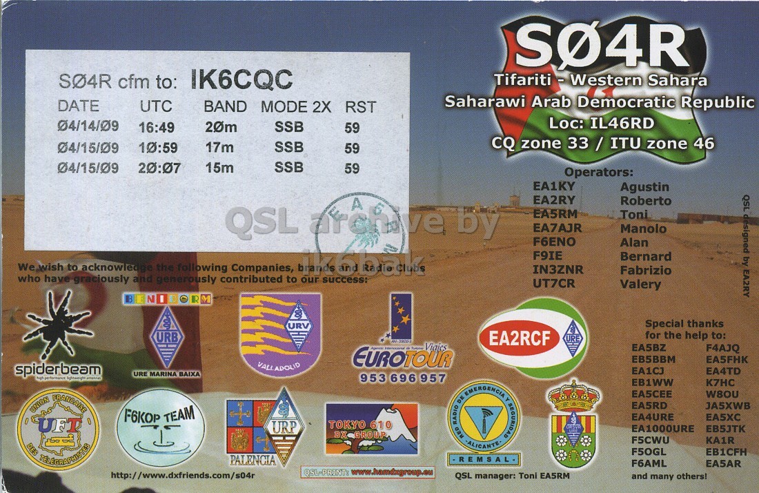 Right QSL card, of S04R to IK6CQC, October 4, 2009, SSB mode. And contains this text: SO4R cfm to: IK6CQC Tifariti - Western Sahara Saharawi Arab Democratic Republic DATE UTC BAND MODE 2X RST Loc: IL46RD 04/14/09 16:49 20m SSB 59 04/15/09 10:59 17m SSB 59 CQ zone 33 / ITU zone 46 04/15/09 SSB 20:07 15m 59 Operators: EA1KY Agustin EA2RY Roberto QSL designed by EA2RY QSL archive A by EA5RM Toni EA7AJR Manolo F6ENO Alan We wish who have to graciously acknowledge and generously the following contributed Companies, to uk6bak our success: F9IE Bernard IN3ZNR Fabrizio UT7CR Valery E R M Special thanks URV for the help to: URB EA2RCF URE EUROTOUR cfm to: IK6CQC Sahara Saharawi Arab Democratic Republic DATE UTC BAND MODE 2X RST Loc: IL46RD 04/14/09 16:49 20m SSB 59 04/15/09 10:59 17m SSB 59 CQ zone 33 / ITU zone 46 04/15/09 SSB 20:07 15m 59 Operators: EA1KY Agustin EA2RY Roberto QSL designed by EA2RY QSL archive A by EA5RM Toni EA7AJR Manolo F6ENO Alan who have to graciously acknowledge and generously the following contributed Companies, to our success: F9IE Bernard IN3ZNR Fabrizio UT7CR Valery E N R M Special thanks URV for the help to: URB EA2RCF URE EUROTOUR.