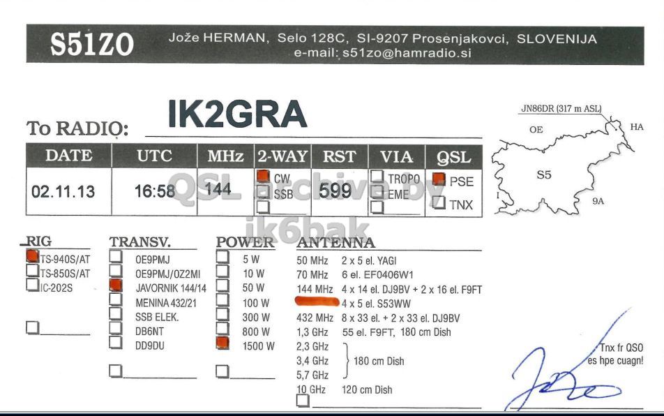 Right QSL card, of S51ZO to IK2GRA, November 2, 2013, CW mode. And contains this text: Jože HERMAN, Selo 128C, SI-9207 Prosenjakovci, SLOVENIJA e-mail: s51zo@hamradio.si IK2GRA JN86DR (317 m ASL) To RADIO: НА DATE UTC MHz 2-WAY RST VIA QSL S5 CW TROPO PSE 02.11.13 EME 9A TNX ik6bak TRANSV. POWER ANTENNA TS-940S/AT 5 W 50 MHz 2 X 5 el. YAGI TS-850S/AT 0E9PMJ/OZ2MI 10 W 70 MHz 6 el. EF0406W1 IC-202S JAVORNIK 144/14 50 W 144 MHz 4 x 14 el. DJ9BV + 2 X 16 el. F9FT MENINA 432/21 100 W 4 X 5 el. S53WW SSB ELEK. 300 W 432 MHz 8 X 33 el. + 2 x.