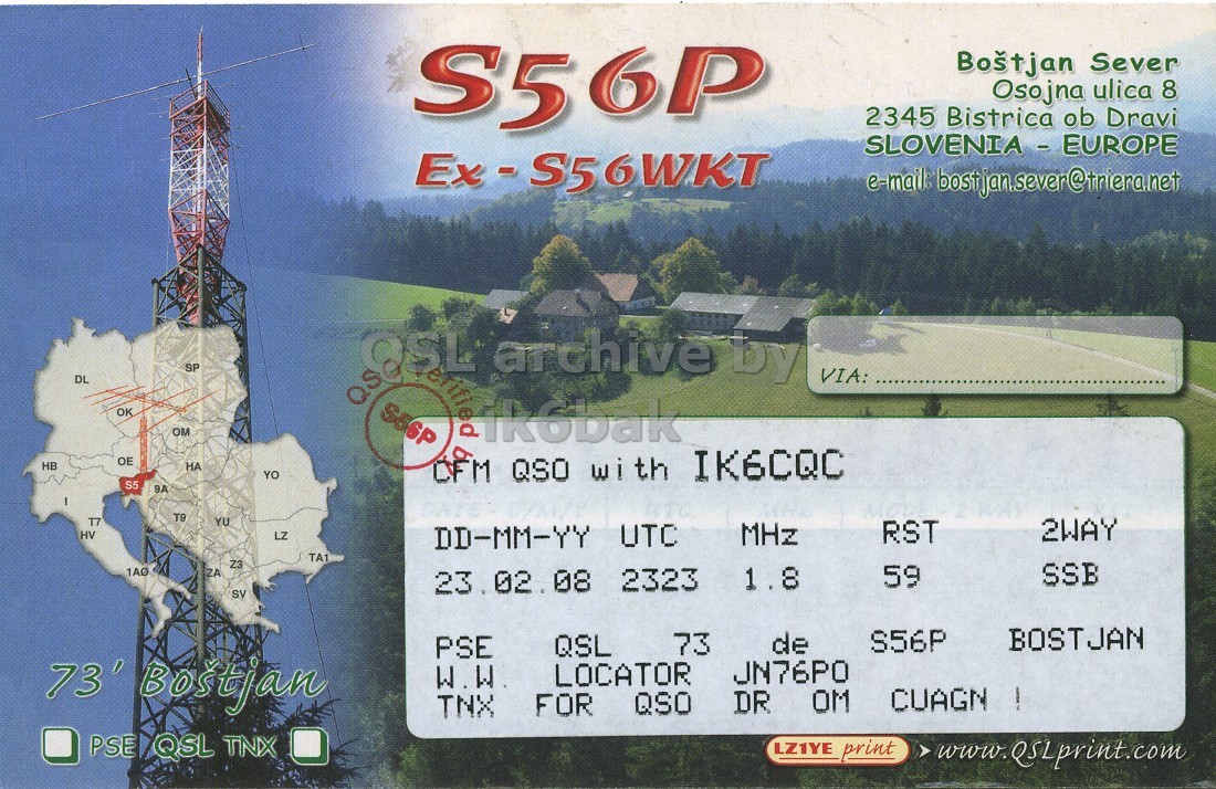 Right QSL card, of S56P to IK6CQC, February 23, 2008, SSB mode. And contains this text: S56P Boštjan Sever Osojna ulica 8 2345 Bistrica ob Dravi Ex-S56WKT SP archive by DL VIA: OK OM ikobak OE HB НА YO QSO IK6CQC with S5 9A T7 YU HV LZ 2WAY RST MHz DD-MM-YY UTC TA1 Z3 1A0 ZA SSB 59 23. 02. 08 2323 1.8 SV BOSTJAN S56P 73 de QSL PSE 73' Bostjan W.W LOCATOR DR OM FOR QSO TNX PSE QSL TNX LZ1YE print www.QSLprint.com S56P Boštjan Sever Osojna ulica 8 2345 Bistrica ob Dravi Ex-S56WKT e-mail: SP archive by DL VIA: OK OM ikobak OE HB НА YO QSO IK6CQC with S5 9A T7 YU HV LZ 2WAY RST MHz DD-MM-YY UTC TA1 Z3 1A0 ZA SSB 59 23. 02. 08 2323 1.8 SV BOSTJAN S56P 73 de QSL PSE 73' Bostjan W.W LOCATOR DR OM FOR QSO TNX PSE QSL TNX LZ1YE print www.QSLprint.com.