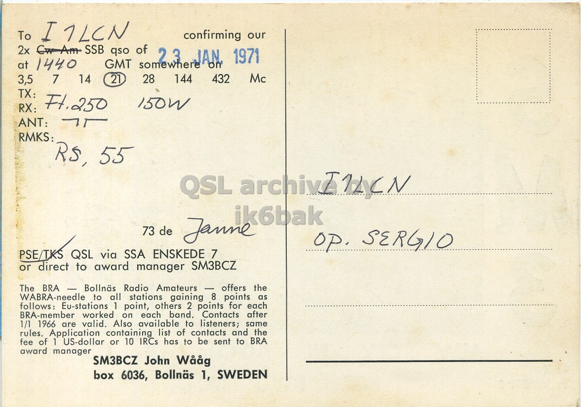 Right QSL card, of SM3BCZ to I1LCN, January 23, 1971, PH mode. The QSL image contains the following objects: Envelope, Mail, Postcard. And contains this text: confirming our 2x Cw Am SSB qso of 2.3 JAN 1971 at 1440 GMT somewhere on Mc 3,5 7 14 21 28 144 432 TX: Ft.250 150W RX: ANT: RMKS: ik6bak 73 de Janne op. SERGIO PSE/TKS QSL via SSA ENSKEDE 7 or direct to award manager SM3BCZ The BRA A - E Bollnäs Radio Amateurs - offers the WABRA-needle to all stations gaining 8 points as follows: Eu-stations 1 point, others 2 points for each BRA-member worked on each band. Contacts after 1/1 1966 are valid. Also available to listeners; same rules. Application containing list To confirming our 2x Cw Am SSB qso of JAN 1971 at 1440 GMT somewhere on Mc 3,5 7 14 21 28 144 432 TX: Ft.250 150W RX: ANT: RMKS: 55 QSL ik6bak 73 de Janne op. SERGIO PSE/TKS QSL via SSA ENSKEDE 7 or direct to award manager SM3BCZ The BRA Bollnäs Radio Amateurs offers the WABRA-needle to all stations gaining 8 points as Eu-stations 1 point, others 2 points for each BRA-member worked on each band. Contacts after 1/1 1966 are valid. Also available to listeners; same rules. Application containing list.