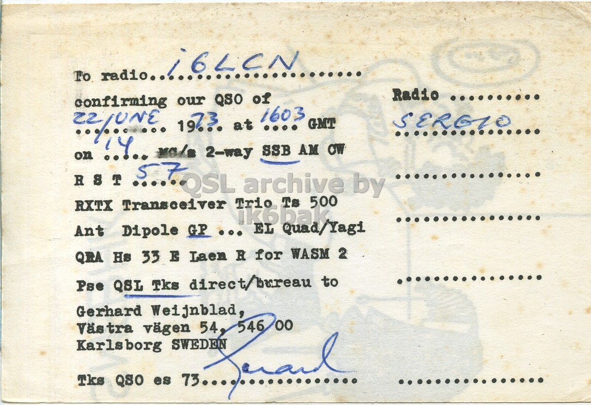 Right QSL card, of SM6BHK to I6LCN, June 22, 1973, SSB mode. And contains this text: To radio. Radio .......... QSO 57 RST .....QSL archive by RXTX Transceiver Trio Ts 500 ik6bak Ant Dipole GP ... EL Quad/Yagi QRA Hs 33 E Laen R for WASM 2 Pse QSL Tks direct/bureau to Gerhard Weijnblad, 00 Västra 54, vägen Karlsborg Tks QSO es 546 To radio. Radio .......... QSO on confirming our 2-way at of 1603 SSB .... AM GMT 57 RST .....QSL archive by RXTX Transceiver Trio Ts 500 ik6bak Ant Dipole GP ... EL Quad/Yagi QRA Hs 33 E Laen R for WASM 2 Pse QSL Tks direct/bureau to Gerhard Weijnblad, 00 Västra 54, vägen Karlsborg Tks QSO es 73.... 546.