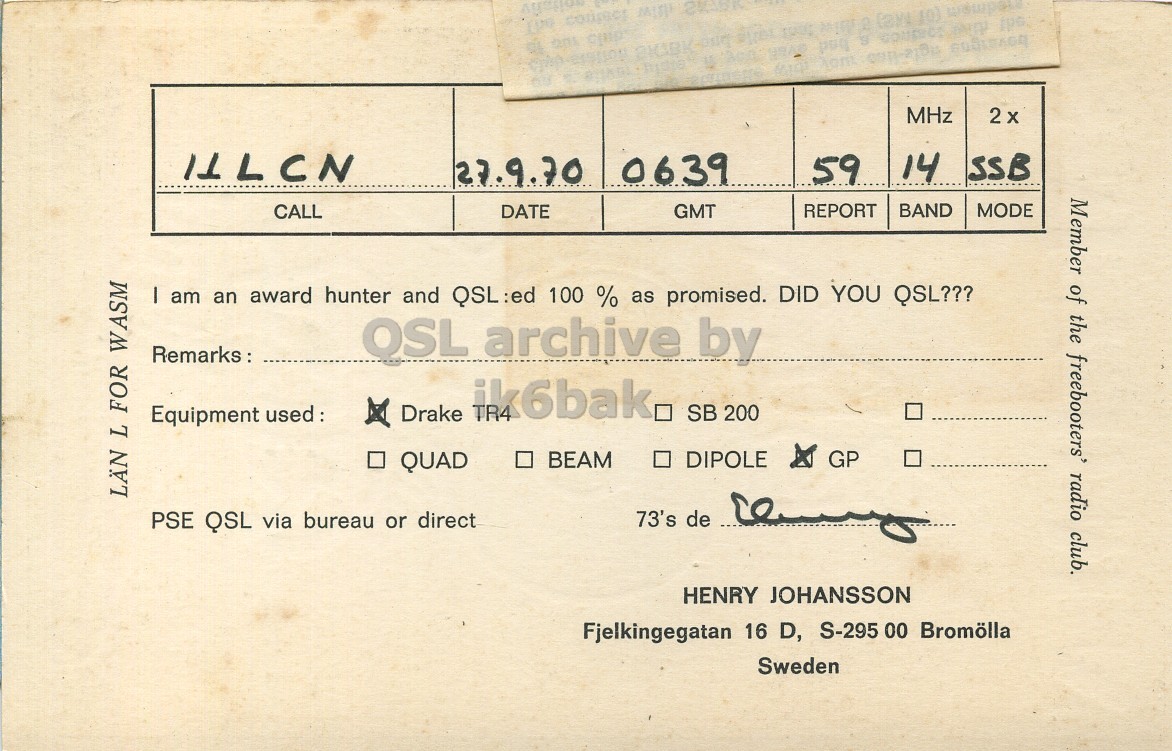 Front QSL card, of SM7DMN to I1LCN, September 27, 1970, SSB mode. And contains this text: MHz 14 SSB 0639 59 27.9.70 Member of the freebooters' radio club. CALL DATE GMT REPORT BAND MODE I am an award hunter and QSL:ed 100 % as promised. DID YOU QSL??? OSL archive by Remarks: Equipment used: x Drake ik6bak. SB 200 DIPOLE GP QUAD LÄN L FOR WASM 73's de PSE QSL via bureau or direct HENRY JOHANSSON Fjelkingegatan 16 D, S-295 00 Bromölla Sweden MHz 14 SSB 0639 59 27.9.70 Member of the freebooters' radio club. CALL DATE GMT REPORT BAND MODE I am an award hunter and QSL:ed 100 % as promised. DID YOU QSL??? OSL archive by Remarks: Equipment Drake SB 200 BEAM DIPOLE GP QUAD LÄN L FOR WASM 73's de PSE QSL via bureau or direct HENRY JOHANSSON Fjelkingegatan 16 D, S-295 00 Bromölla Sweden.
