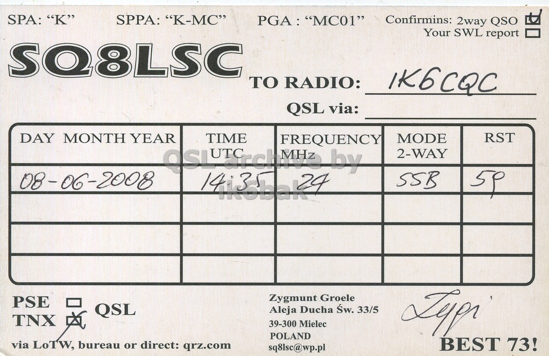 Right QSL card, of SQ8LSC to IK6CQC, June 8, 2008, SSB mode. And contains this text: Confirmins: 2way QSO SPA: "K" SPPA: "K-MC" PGA : ' "MC01" Your SWL report SQ8LSC TO RADIO: QSL via: DAY MONTH YEAR TIME RST MODE FREQUENCY 2-WAY by 08-06-2008 SSB Zygmunt Groele PSE QSL Aleja Ducha Sw. 33/5 TNX 39-300 Mielec POLAND via LoTW, bureau or direct: qrz.com BEST 73! Confirmins: 2way QSO SPA: "K" SPPA: "MC01" Your SWL report SQ8LSC TO RADIO: QSL via: DAY MONTH YEAR TIME RST MODE FREQUENCY 2-WAY by 08-06-2008 SSB Zygmunt Groele PSE QSL Aleja Ducha Sw. 33/5 TNX 39-300 Mielec POLAND via LoTW, bureau or direct: qrz.com BEST 73!.