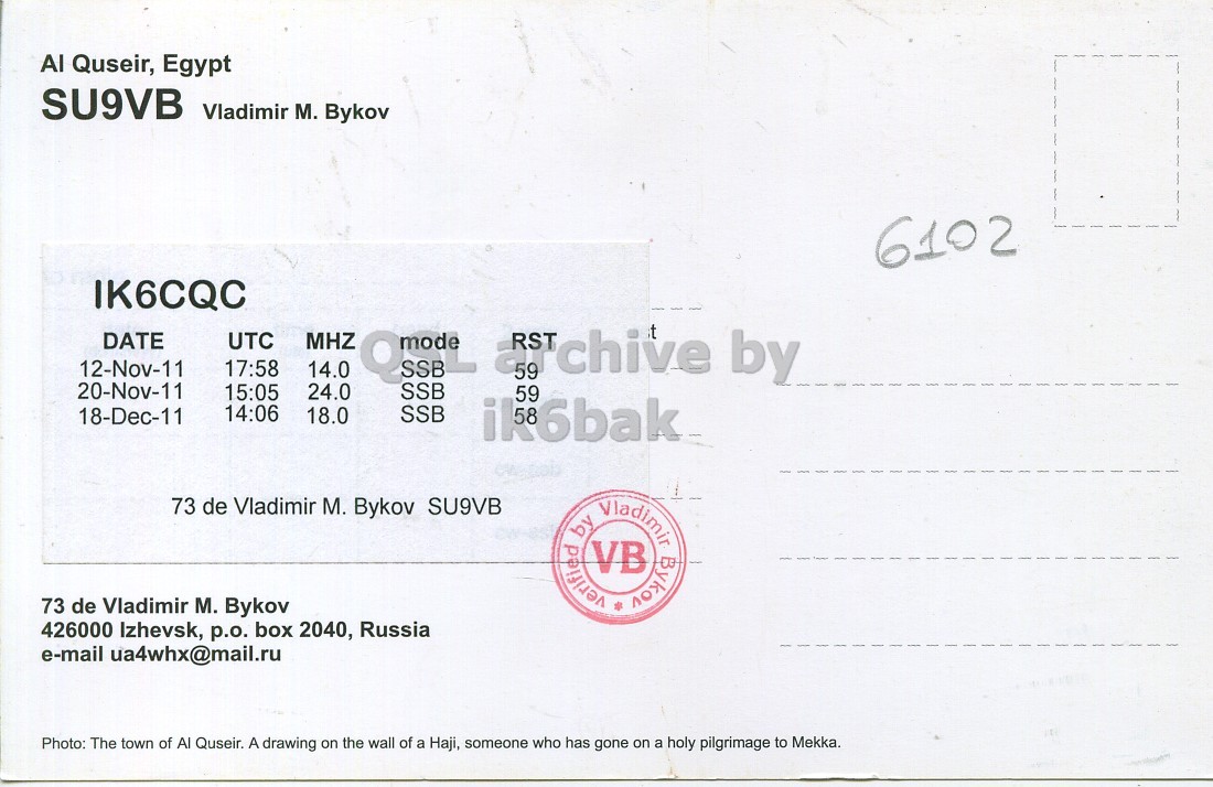 Right QSL card, of SU9VB to IK6CQC, November 12, 2011, SSB mode. The QSL image contains the following objects: Envelope, Mail. And contains this text: Al Quseir, Egypt SU9VB Vladimir M. Bykov 6102 IK6CQC DATE UTC MHZ 12-Nov-11 17:58 14.0 20-Nov-11 24.0 15:05 SSB 14:06 SSB 18-Dec-11 18.0 ik6bak 73 de Vladimir M. Bykov SU9VB by VB verified Vladimir Bykov 73 de Vladimir M. Bykov 426000 Izhevsk, p.o. box 2040, Russia e-mail ua4whx@mail.ru Photo: The town of Al Quseir. A drawing on the wall of a Haji, someone who has gone on a holy pilgrimage to Mekka. Al Quseir, Egypt SU9VB Vladimir M. Bykov 6102 IK6CQC DATE UTC MHZ 12-Nov-11 17:58 14.0 59 by 20-Nov-11 24.0 15:05 SSB 14:06 SSB 18-Dec-11 18.0 ik6bak 73 de Vladimir M. Bykov SU9VB by VB verified Vladimir Bykov 73 de Vladimir M. Bykov 426000 Izhevsk, p.o. box 2040, Russia e-mail ua4whx@mail.ru Photo: The town of Al Quseir. A drawing on the wall of a Haji, someone who has gone on a holy pilgrimage to Mekka..