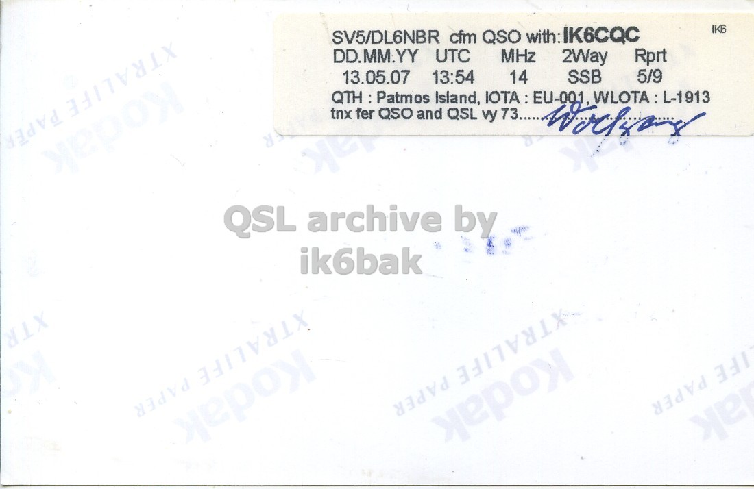Right QSL card, of SV5/DL6NBR/P to IK6CQC, May 13, 2007, SSB mode. And contains this text: XTRALIFE PAPER SV5/DL6NBR cfm QSO with: IK6CQC DD.MM.YY UTC MHz 2Way Rprt 13.05.07 13:54 14 SSB 5/9 QTH : Patmos Island, IOTA : EU-001, WLOTA : L-1913 tnx fer QSO and QSL vy 73..... QSL archive by ik6bak XTRALIFE PAPER XTRALIFE PAPER LIFE PAPER Kodak жерож XTRALIFE PAPER SV5/DL6NBR cfm QSO with: IK6CQC DD.MM.YY UTC MHz 2Way Rprt 13.05.07 13:54 14 SSB 5/9 QTH : Patmos Island, WLOTA : L-1913 tnx fer QSO and QSL vy 73..... QSL archive by ik6bak XTRALIFE PAPER XTRALIFE PAPER PAPER Kodak жерож.