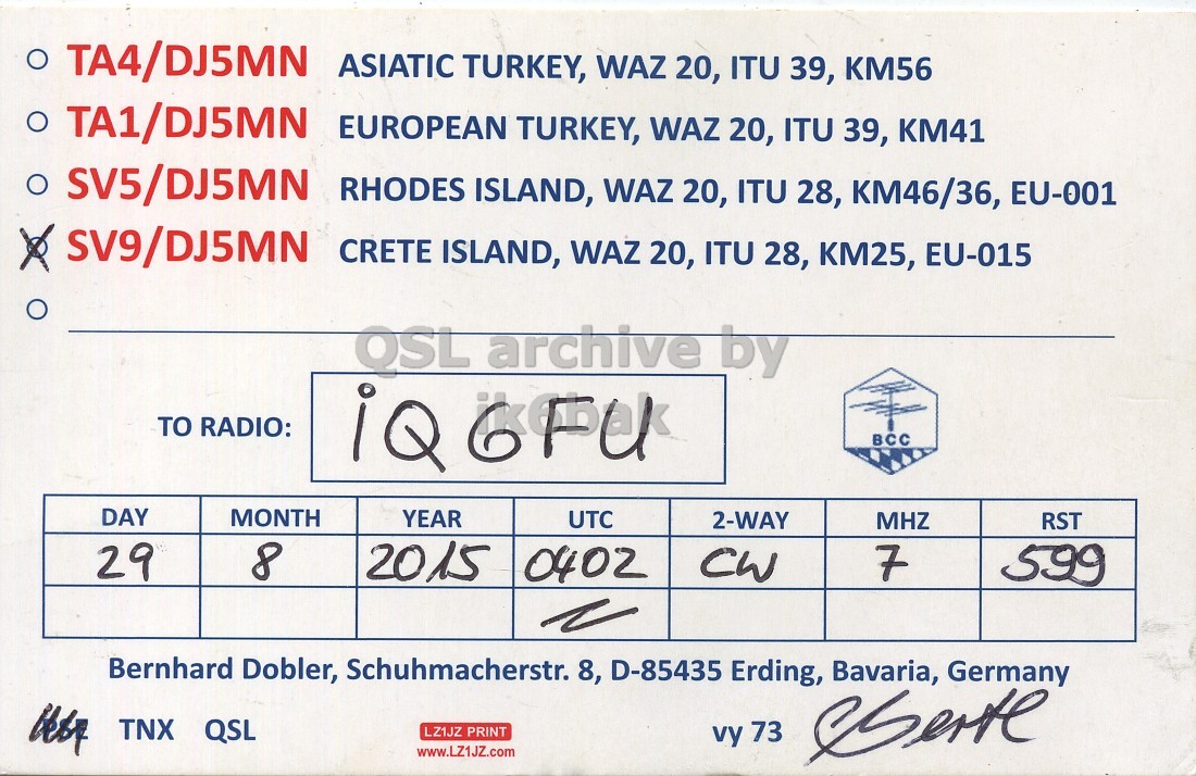 Front QSL card, of SV9/DJ5MN to IQ6FU, August 29, 2015, CW mode. And contains this text: TA4/DJ5MN ASIATIC TURKEY, WAZ 20, ITU 39, KM56 TA1/DJ5MN EUROPEAN TURKEY, WAZ 20, ITU 39, KM41 SV5/DJ5MN RHODES ISLAND, WAZ 20, ITU 28, KM46/36, EU-001 SV9/DJ5MN CRETE ISLAND, WAZ 20, ITU 28, KM25, EU-015 QSL archive by TO RADIO: iQ 6FU BCC DAY MONTH YEAR UTC 2-WAY MHZ RST 29 8 2015 0402 CW 7 599 Bernhard Dobler, Schuhmacherstr. 8, D-85435 Erding, Bavaria, Germany TNX QSL LZ1JZ PRINT vy 73 www.LZ1JZ.com TA4/DJ5MN ASIATIC TURKEY, WAZ 20, ITU 39, KM56 TA1/DJ5MN EUROPEAN TURKEY, WAZ 20, ITU 39, KM41 SV5/DJ5MN RHODES ISLAND, WAZ 20, ITU 28, KM46/36, EU-001 SV9/DJ5MN CRETE ISLAND, WAZ 20, ITU 28, KM25, EU-015 archive by TO RADIO: iQ 6FU BCC DAY MONTH YEAR UTC 2-WAY MHZ RST 29 8 2015 0402 CW 7 599 Bernhard Dobler, Schuhmacherstr. 8, D-85435 Erding, Bavaria, Germany TNX QSL LZ1JZ PRINT vy 73 www.LZ1JZ.com.