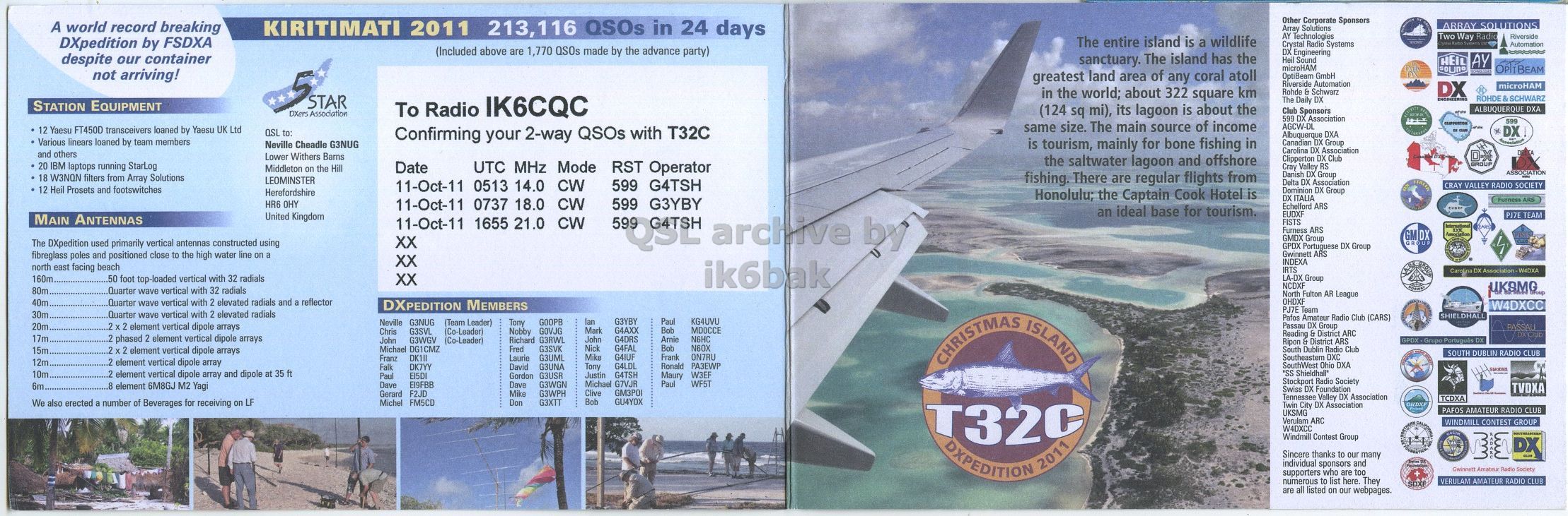 Front QSL card, of T32C to IK6CQC, November 11, 2011, CW mode. The QSL image contains the following objects: Advertisement, Poster, Sea, Person. And contains this text: Other Corporate Sponsors A world record breaking KIRITIMATI 2011 213,116 QSOs in 24 days ARRAY SOLUTIONS Array Solutions AY Technologies Two Way Radio Riverside The entire island is a wildlife DXpedition by FSDXA Crystal Radio Systems Automation (Included above are 1,770 QSOs made by the advance party) DX Engineering despite our container sanctuary. The island has the Heil Sound HEIL AY microHAM not arriving! greatest land area of any coral atoll OptiBeam GmbH Riverside Automation DX microHAM in the world; about 322 square km Rohde & Schwarz STAR DXers Association To Radio IK6CQC The Daily Other Corporate Sponsors A world record breaking KIRITIMATI 2011 213,116 QSOs in 24 days ARRAY SOLUTIONS Array Solutions AY Technologies Two Way Radio Riverside The entire island is a wildlife DXpedition by FSDXA Crystal Radio Systems Automation (Included above are 1,770 QSOs made by the advance party) DX Engineering despite our container sanctuary. The island has the Heil Sound HEIL AY microHAM not arriving! greatest land area of any coral atoll OptiBeam GmbH Riverside Automation DX microHAM in the world; about 322 square km Rohde & Schwarz STAR DXers Association To Radio IK6CQC The Daily.
