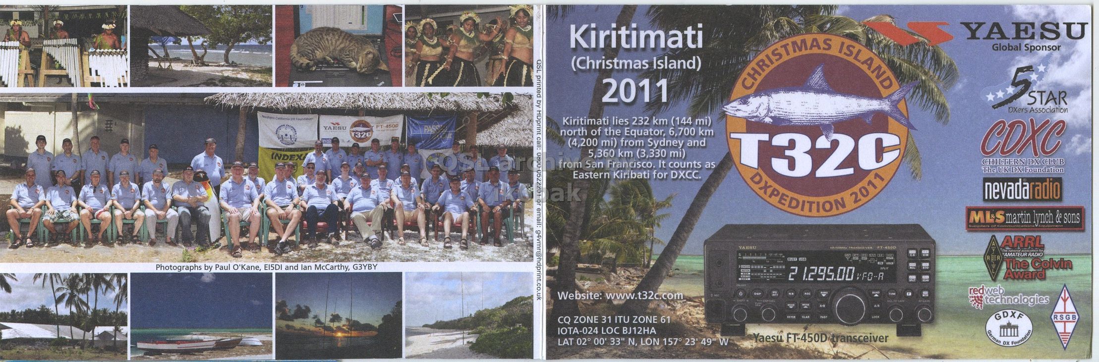Right QSL card, of T32C to IK6CQC, November 11, 2011, CW mode. The QSL image contains the following objects: Advertisement, People, Person, Poster, Cat. And contains this text: YAESU Kiritimati QSL printed by HDprint call: (Christmas Island) CHRISTMAS ISLAND Global Sponsor 2011 5 STAR DXers Association Kiritimati lies 232 km (144 mi) FT-4500 YAESU PASS north of the Equator, 6,700 km 32C (4,200 mi) from Sydney and CDXC 5,360 INDEX San Francisco. km (3,330 It counts mi) as T32C CHILTERN DX CLUB The UK DX Foundation Eastern Kiribati for DXCC. or email: g4vmr@hdprint.co.uk DXPEDITION 2011 nevadaradio MLS communication martin lynch ment & sons ARRL YAESU The national association for AMATEUR RADIO The Colvin Photographs by Paul O'Kane, EI5DI YAESU Kiritimati QSL printed by HDprint call: (Christmas Island) CHRISTMAS ISLAND Global Sponsor 2011 5 STAR DXers Association Kiritimati lies 232 km (144 mi) FT-4500 YAESU PASS north of the Equator, 6,700 km 32C (4,200 mi) from Sydney and CDXC 5,360 INDEX San Francisco. km (3,330 It counts mi) as T32C CHILTERN DX CLUB The UK DX Foundation Eastern Kiribati for DXCC. or email: g4vmr@hdprint.co.uk DXPEDITION 2011 nevadaradio MLS communication martin lynch ment & sons ARRL YAESU The national association for AMATEUR RADIO The Colvin Photographs by Paul O'Kane, EI5DI.