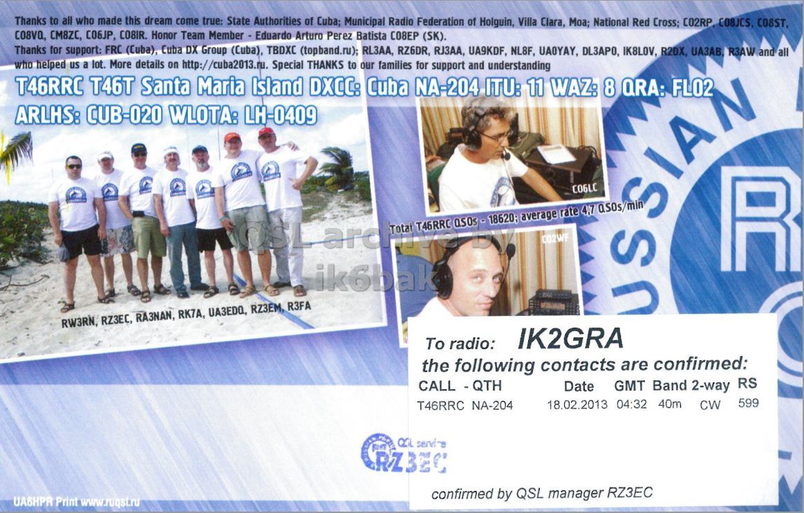 Right QSL card, of T46RRC to IK2GRA, February 18, 2013, CW mode. The QSL image contains the following objects: Advertisement, Poster, Person, Face. And contains this text: Thanks to all who made this dream come true: State Authorities of Cuba; Municipal Radio Federation of Holguin, Villa Clara, Moa; National Red Cross; C02RP COBJCS, COSST, CO8VQ, CM8ZC, C06JP, CO8IR. Honor Team Member - Eduardo Arturo Perez Batista С08ЕР (SK). Thanks for support: FRC (Cuba), Cuba DX Group (Cuba), TBDXC (topband.ru); RL3AA, RZ6DR, RJ3AA, UA9KDF, NL8F, UA0YAY, DL3APO, IK8LOV, R2DX, ИАЗАВ, R3AW and all who helped us a lot. More details on http://cuba2013.ru. Special THANKS to our families for support and understanding T46RRC T46T Santa Maria Island DXCC: Cuba NA-204 ITU: 11 WAZ: 8 QRA: FL02 ARLHS: CUB-020 WLOTA: LH-0409 C06LC Thanks to all who made this dream come true: State Authorities of Cuba; Municipal Radio Federation of Holguin, Villa Clara, Moa; National Red Cross; COSST, CM8ZC, CO8IR. Honor Team Member - Eduardo Arturo Perez Batista (SK). Thanks for support: FRC (Cuba), Cuba DX Group (Cuba), TBDXC (topband.ru); RL3AA, RZ6DR, RJ3AA, UA9KDF, NL8F, UA0YAY, DL3APO, IK8LOV, R2DX, R3AW and all who helped us a lot. More details on http://cuba2013.ru. Special THANKS to our families for support and understanding T46RRC T46T Santa Maria Island DXCC: Cuba NA-204 ITU: 11 WAZ: 8 QRA: FL02 ARLHS: CUB-020 WLOTA: LH-0409 C06LC.