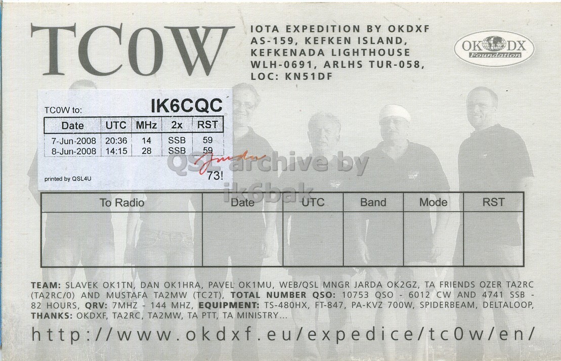 Right QSL card, of TC0W to IK6CQC, June 7, 2008, SSB mode. The QSL image contains the following objects: Adult, Male, Man, Person. And contains this text: TCOW IOTA EXPEDITION BY OKDXF AS-159, KEFKEN ISLAND, OK DX KEFKENADA LIGHTHOUSE Foundation WLH-0691, ARLHS TUR-058, LOC: KN51DF TCOW to: IK6CQC Date UTC MHz 2x RST 7-Jun-2008 SSB 59 20:36 14 8-Jun-2008 14:15 28 59 by 73! printed by QSL4U To Radio Date UTC Band Mode RST TEAM: SLAVEK OK1TN, DAN OK1HRA, PAVEL OK1MU, WEB/QSL MNGR JARDA OK2GZ, ТА FRIENDS OZER TA2RC (TA2RC/0) AND MUSTAFA TA2MW (TC2T), TOTAL NUMBER QSO: 10753 QSO - 6012 CW AND 4741 SSB - 82 HOURS, QRV: 7MHZ - 144 MHZ, EQUIPMENT: TS-480HX, FT-847, PA-KVZ 700W, SPIDERBEAM, DELTALOOP, THANKS: OKDXF, TA2RC, TA2MW, ТА PTT, ТА MINISTRY... TCOW IOTA EXPEDITION BY OKDXF AS-159, KEFKEN ISLAND, OK DX KEFKENADA LIGHTHOUSE Foundation WLH-0691, ARLHS TUR-058, LOC: KN51DF TCOW to: IK6CQC Date UTC MHz 2x RST 7-Jun-2008 SSB 59 20:36 14 8-Jun-2008 14:15 28 SSB 59 by 73! printed by QSL4U To Radio Date UTC Band Mode RST TEAM: SLAVEK OK1TN, DAN OK1HRA, PAVEL OK1MU, WEB/QSL MNGR JARDA OK2GZ, ТА FRIENDS OZER TA2RC (TA2RC/0) AND MUSTAFA TA2MW (TC2T), TOTAL NUMBER QSO: 10753 QSO - 6012 CW AND 4741 SSB - 82 HOURS, QRV: 7MHZ - 144 MHZ, EQUIPMENT: TS-480HX, FT-847, PA-KVZ 700W, SPIDERBEAM, DELTALOOP, THANKS: OKDXF, TA2RC, TA2MW, ТА PTT, MINISTRY....