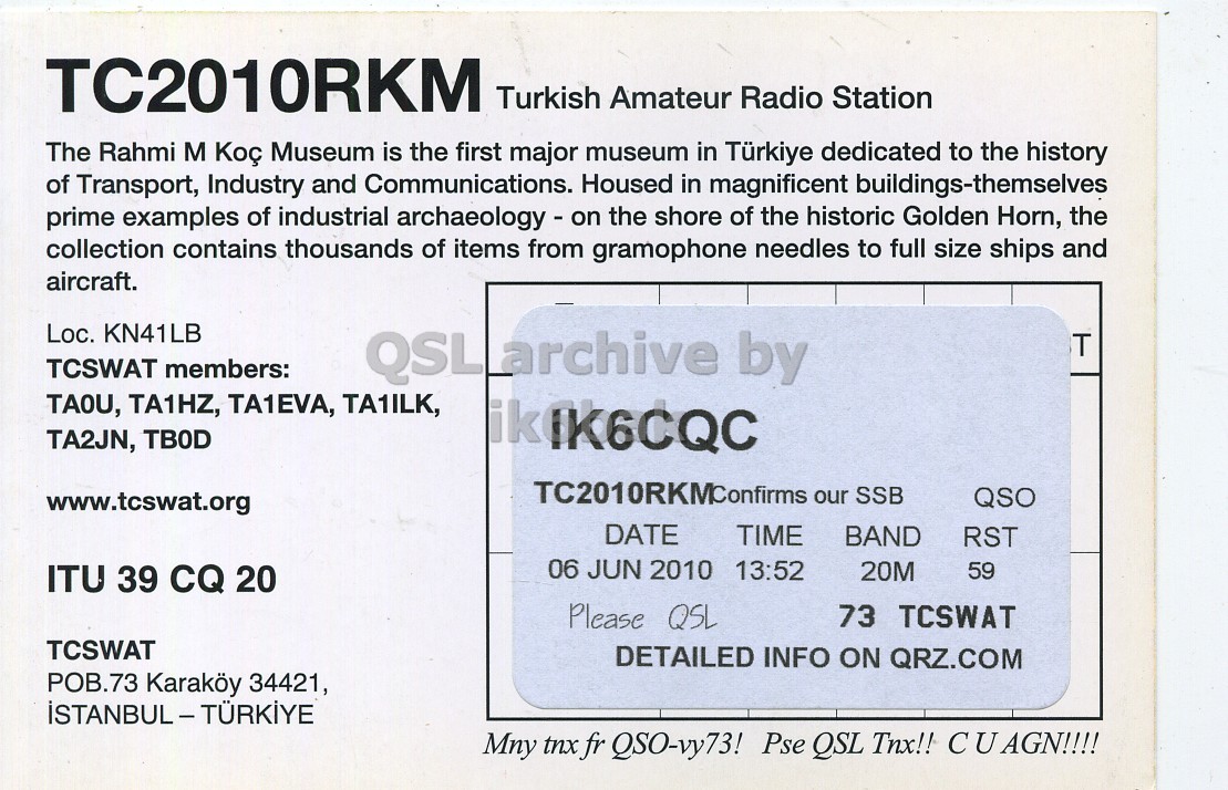 Right QSL card, of TC2010RKM to IK6CQC, June 6, 2010, SSB mode. The QSL image contains the following objects: Business Card. And contains this text: TC2010RKM Turkish Amateur Radio Station The Rahmi M Коç Museum is the first major museum in Türkiye dedicated to the history of Transport, Industry and Communications. Housed in magnificent buildings-themselves prime examples of industrial archaeology - on the shore of the historic Golden Horn, the collection contains thousands of items from gramophone needles to full size ships and aircraft. Loc. KN41LB T TCSWAT members: QSL archive by TAOU, TA1HZ, TA1EVA, TA1ILK, TA2JN, TBOD TC2010RKMConfirms our SSB QSO www.tcswat.org DATE TIME BAND RST 06 JUN 2010 13:52 20M 59 ITU 39 CQ 20 Please QSL 73 TCSWAT TCSWAT DETAILED INFO ON QRZ.COM TC2010RKM Turkish Amateur Radio Station The Rahmi Museum is the first major museum in Türkiye dedicated to the history of Transport, Industry and Communications. Housed in magnificent buildings-themselves prime examples of industrial archaeology - on the shore of the historic Golden Horn, the collection contains thousands of items from gramophone needles to full size ships and aircraft. Loc. KN41LB T TCSWAT members: QSL archive by TAOU, TA1HZ, TA1EVA, TA1ILK, TA2JN, TBOD our SSB QSO www.tcswat.org DATE TIME BAND RST 06 JUN 2010 13:52 20M 59 ITU 39 CQ 20 Please QSL 73 TCSWAT TCSWAT DETAILED INFO ON QRZ.COM.