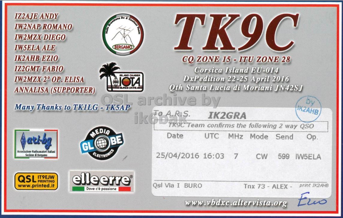 Right QSL card, of TK9C to IK2GRA, April 24, 2016, CW mode. And contains this text: IZ2AJE ANDY IW2NAP ROMANO IW2MZX DIEGO IW5ELA ALE BERGAMO TK9C IK2AHB EZIO CQ ZONE 15 - ITU ZONE 28 IZ2GMT FABIO Corsica Island EU-014 ISLAND CHASER IW2MZX 2° ОР. ELISA DxPedition 22-25 April 2016 Qth Santa Lucia di Moriani JN42SJ ANNALISA (SUPPORTER) by Many Thanks to TKILG-TK5AP IK2AHB ik6bak IK2GRA TK9C Team confirms the following 2 way QSO MEDIA Date UTC MHz Mode Send Op. BE GL Associazione Radioamatori Italiani Sezione di Bergamo 25/04/2016 16:03 7 ELECTRONICS CW 599 IW5ELA QSL IT9EJW PRINTING elleerre® Qsl Via I BURO.