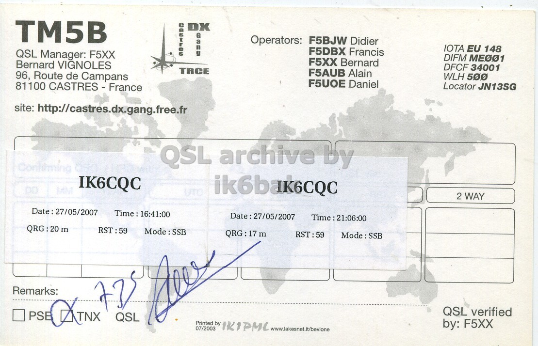 Right QSL card, of TM5B to IK6CQC, May 27, 2007, SSB mode. The QSL image contains the following objects: Document. And contains this text: TM5B DX Operators: F5BJW Didier IOTA EU 148 F5DBX Francis QSL Manager: F5XX DIFM ME001 F5XX Bernard Bernard VIGNOLES DFCF 34001 TRCE F5AUB Alain WLH 500 96, Route de Campans F5U0E Daniel Locator JN13SG site: http://castres.dx.gang.free.fr QSL archive by IK6CQC DD UTO ik6bak6CQC 2 WAY RST:59 QRG: 17 m RST:59 Remarks: QSL verified PSE QSL by: F5XX Printed 07/2003 by 1K1PMC www.lakesnet.it/bevione TM5B DX Operators: F5BJW Didier IOTA EU 148 F5DBX Francis QSL Manager: F5XX DIFM F5XX Bernard Bernard VIGNOLES DFCF 34001 TRCE F5AUB Alain WLH 500 96, Route de Campans F5U0E Daniel Locator JN13SG 81100 site: http://castres.dx.gang.free.fr QSL archive by IK6CQC DD UTO ik6bak6CQC 2 WAY RST:59 m RST:59 Remarks: TNX QSL verified PSE QSL by: F5XX Printed 07/2003 by 1K1PMC www.lakesnet.it/bevione.