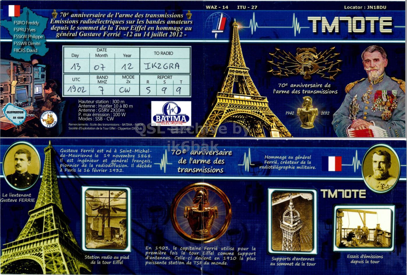 Front QSL card, of TM70TE to IK2GRA, July 13, 2012, CW mode. The QSL image contains the following objects: Adult, Male, Man, Person, Face. And contains this text: ITU - 27 70e anniversaire de l'arme des transmissions Emissions radioélectriques sur les bandes amateurs FSIRO Freddy depuis le sommet de la Tour Eiffel en hommage au F5PRU Yves TMNOTE général Gustave Ferrié -12 au 14 juillet 2012- F5SKW Philippe F5SWB Dimitri F8CRS David DATE TO RADIO Day Month Year IK2GRA 13 12 07 BAND MODE REPORT UTC MHZ 2x R S T 70e anniversaire de 19 02 7 CW 5 9 9 l'arme des transmissions Hauteur station : 300 m Antenne Hustler 10 à 80 m Antenne G5RV 2X10m CLIPPERTON 1942 2012 P. max émission 100 W DX CLUB ITU - 27 70e anniversaire de l'arme des transmissions Emissions radioélectriques sur les bandes amateurs FSIRO Freddy depuis le sommet de la Tour Eiffel en hommage au F5PRU Yves TMNOTE général Gustave Ferrié -12 au 14 juillet F5SKW Philippe F5SWB Dimitri F8CRS David DATE TO RADIO Day Month Year IK2GRA 13 12 07 BAND MODE REPORT UTC MHZ 2x R S T 70e anniversaire de 19 02 7 CW 5 9 9 l'arme des transmissions Hauteur station : 300 m Antenne Hustler 10 à 80 m Antenne G5RV 2X10m CLIPPERTON 1942 2012 max émission 100 W DX CLUB.