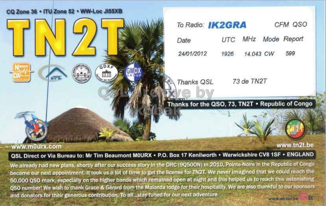Right QSL card, of TN2T to IK2GRA, January 24, 2012, CW mode. The QSL image contains the following objects: Field, Grassland, Nature, Outdoors, Advertisement. And contains this text: CQ Zone 36 ITU Zone 52 WW-Loc JI55XB TN2T To Radio: IK2GRA CFM QSO UTC MHz Mode Report Date 24/01/2012 599 1926 14.043 CW GDXF GMDX DX GROUP 73 de TN2T Thanks QSL by Thanks for the QSO, 73, TN2T Republic of Congo www.tn2t.be www.m0urx.com QSL Direct or Via Bureau to: Mr Tim Beaumont MOURX P.O. Box 17 Kenilworth Warwickshire CV8 1SF ENGLAND We already had new plans, shortly after our success story in the DRC (9Q500N) in 2010, Pointe-Noire in the Republic of Congo became our next appointment. It took us CQ Zone 36 ITU Zone 52 WW-Loc JI55XB TN2T To Radio: IK2GRA CFM QSO UTC MHz Mode Report Date 24/01/2012 599 1926 14.043 CW GDXF GMDX DX GROUP 73 de TN2T Thanks QSL by Thanks for the QSO, 73, TN2T Republic of Congo www.tn2t.be www.m0urx.com QSL Direct or Via Bureau to: Mr Tim Beaumont MOURX P.O. Box 17 Kenilworth Warwickshire CV8 1SF ENGLAND We already had new plans, shortly after our success story in the DRC (9Q500N) in 2010, Pointe-Noire in the Republic of Congo became our next appointment. It took us.