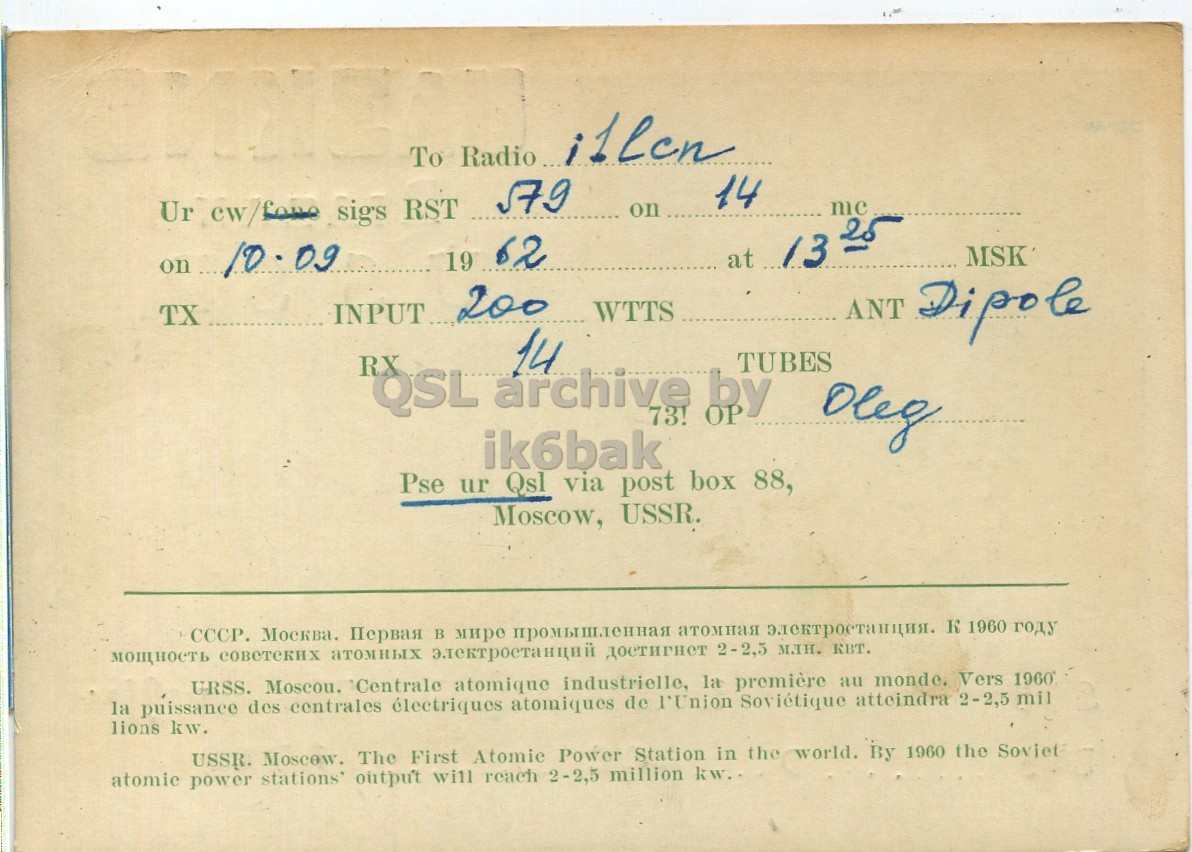 Right QSL card, of UA3KNB to I1LCN, September 10, 1962, PH mode. The QSL image contains the following objects: Book, Publication. And contains this text: Ur cw/foire sigs RST Radio 579 illen To 14 mc on on 10.09 19 62 at 13 25 INPUT... 200 WTTS TX ANT Dipole RX QSL archive 14 73! by TUBES Deg ik6bak Pse ur Qsl via post box 88, Moscow, USSR. СССР. Москва. Первая в мире промышленная атомная электростанция. К 1960 году мощность совстеких атомных электростанций достигнет 2-2,5 млн. квт. URSS. Moscou. Centrale atomique industrielle, la première au monde. Vers 1960° la puissance des centrales électriques atomiques de l'Union Soviétique atteindra 2-2,5 mil lions kw. USSR. Moscow. The First Atomic Power Station in the world. By 1960 the Ur RST 579 illen To 14 mc on on 10.09 19 62 at 13 INPUT... 200 WTTS TX ANT Dipole RX QSL archive 14 73! by TUBES ik6bak Pse ur Qsl via post box 88, Moscow, USSR. СССР. Первая в промышленная атомная 1960 году мощность совстеких атомных электростанций достигнет 2-2,5 млн. квт. URSS. Moscou. Centrale atomique industrielle, la première au monde. Vers la puissance des centrales électriques atomiques de l'Union Soviétique atteindra 2-2,5 mil lions kw. USSR. Moscow. The First Atomic Power Station in the world. By 1960 the.