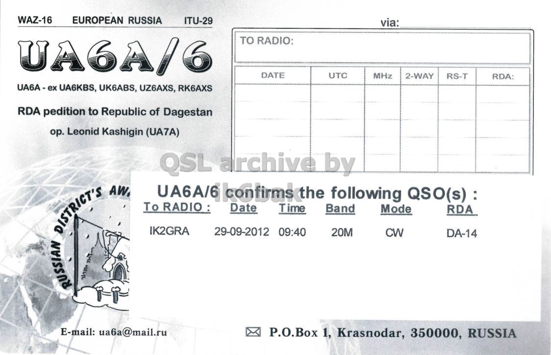 Right QSL card, of UA6A/6 to IK2GRA, September 29, 2012, CW mode. And contains this text: WAZ-16 EUROPEAN RUSSIA ITU-29 via: UA6A/6 TO RADIO: DATE UTC MHz 2-WAY RS-T RDA: UA6A-ex UA6KBS, UK6ABS, UZ6AXS, RK6AXS RDA pedition to Republic of Dagestan op. Leonid Kashigin (UA7A) QSL archive by RUSSIAN DISTRICT'S AW. To RADIO: Time Band Mode IK2GRA 29-09-2012 09:40 20M CW DA-14 E-mail: ua6a@mail.ru P.O.Box 1, Krasnodar, 350000, RUSSIA WAZ-16 EUROPEAN RUSSIA ITU-29 via: UA6A/6 TO RADIO: DATE UTC MHz 2-WAY RS-T RDA: UA6KBS, UK6ABS, UZ6AXS, RK6AXS RDA pedition to Republic of Dagestan Leonid Kashigin (UA7A) QSL archive by RUSSIAN DISTRICT'S Date following RDA To RADIO: Time Band Mode IK2GRA 29-09-2012 09:40 20M CW DA-14 E-mail: ua6a@mail.ru P.O.Box 1, Krasnodar, 350000, RUSSIA.