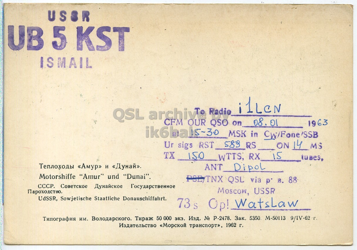 Right QSL card, of UB5KST to I1LCN, January 8, 1963, PH mode. The QSL image contains the following objects: Book. And contains this text: USSR UB 5 KST ISMAIL i1LeN QSL archive Radio CFM OUR QSO on 08. 01 1963 ik6ba 15-30 MSK in CWiFone/SSB ON 14 MS Ur sigs RST 589 RS TX 150 WTTS, RX 15 Теплоходы «Амур» и «Дунай». Motorshiffe "Amur" und "Dunai". СССР. Советское Дунайское Государственное Пароходство. Moscow, USSR UdSSR, Sowjetische Staatliche Donauschiffahrt. 73 s Op! WatsLaw Типография им. Володарского. Тираж 50 000 экз. Изд. № P-2478. Зак. 5350 M-50113 9/IV-62 г. Издательство «Морской транспорт», 1962 г. USSR UB 5 KST ISMAIL i1LeN QSL Radio CFM OUR QSO on 08. 01 1963 ik6ba 15-30 MSK in ON 14 MS Ur sigs RST 589 RS TX RX 15 Теплоходы «Амур» и «Дунай». Dipol Motorshiffe "Amur" und "Dunai". PSE/TNX QSL via 88 СССР. Советское Дунайское Государственное Пароходство. Moscow, USSR UdSSR, Sowjetische Staatliche Donauschiffahrt. 73 s Op! WatsLaw Типография им. Володарского. Тираж 50 000 экз. Изд. № P-2478. Зак. 5350 M-50113 9/IV-62 Издательство «Морской транспорт», 1962 г..
