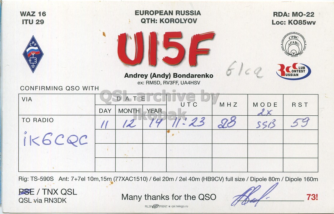 Right QSL card, of UI5F to IK6CQC, December 11, 2014, SSB mode. And contains this text: EUROPEAN RUSSIA WAZ 16 RDA: MO-22 QTH: KOROLYOV ITU 29 Loc: K085wv CPP Andrey (Andy) Bondarenko ex: RM5D, RV3FF, UA4HSV CONFIRMING QSO WITH VIA QSL Marchive UTC by MHZ MODE RST DAY MONTH 2x TO RADIO 14 12 28 59 SSB Rig: TS-590S Ant: 7+7el 10m, 15m (77XAC1510)/6el 20m/2el 40m (HB9CV) full size / Dipole 80m/Dipole 160m PSE/TNX QSL Many thanks for the QSO QSL via RN3DK 73! RL3F S PRINT x qsi.telego.ru EUROPEAN RUSSIA WAZ 16 RDA: MO-22 QTH: KOROLYOV ITU 29 Loc: CPP AFARU CPBC AMATEUR USSIAN Andrey (Andy) Bondarenko ex: RM5D, RV3FF, UA4HSV CONFIRMING QSO WITH VIA QSL UTC by MHZ MODE RST DAY MONTH 2x TO RADIO 14 12 28 59 SSB Rig: TS-590S Ant: 7+7el 10m, 15m 40m (HB9CV) full 160m PSE/TNX QSL Many thanks for the QSO QSL via RN3DK 73! RL3F S PRINT qsi.telego.ru.