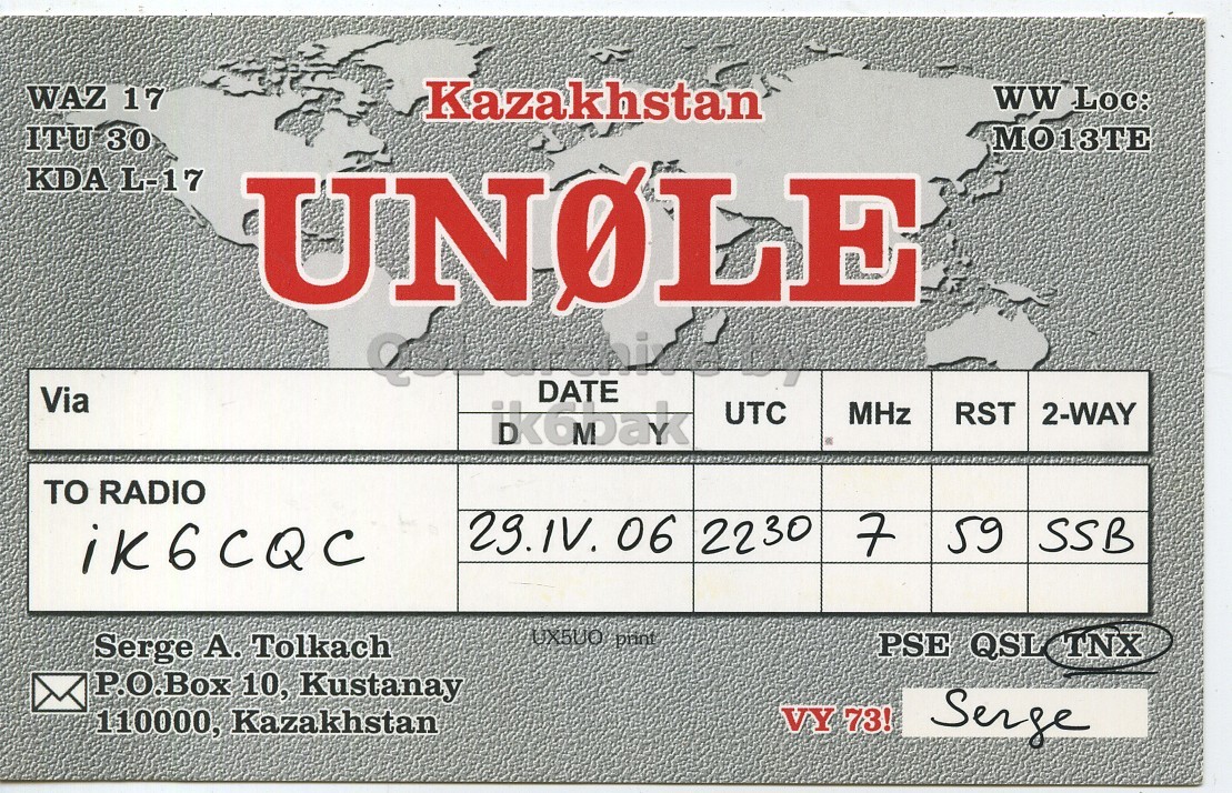 Front QSL card, of UN0LE to IK6CQC, April 29, 2006, SSB mode. And contains this text: WAZ 17 Kazakhstan ww Loc: ITU 30 KDA L-17 UNOLE DATE Via ikobak UTC MHz RST 2-WAY TO RADIO 29.1V. 06 2230 7 59 SSB iK6CQC UX5UO print Serge А. Tolkach PSE QSL TNX P.O.Box 10, Kustanay VY 73! 110000, Kazakhstan Serge WAZ 17 Kazakhstan ww Loc: ITU 30 KDA L-17 UNOLE DATE Via ikobak UTC MHz RST 2-WAY TO RADIO 06 2230 7 59 SSB iK6CQC UX5UO print Serge Tolkach PSE QSL TNX 10, Kustanay VY 73! 110000, Kazakhstan Serge.