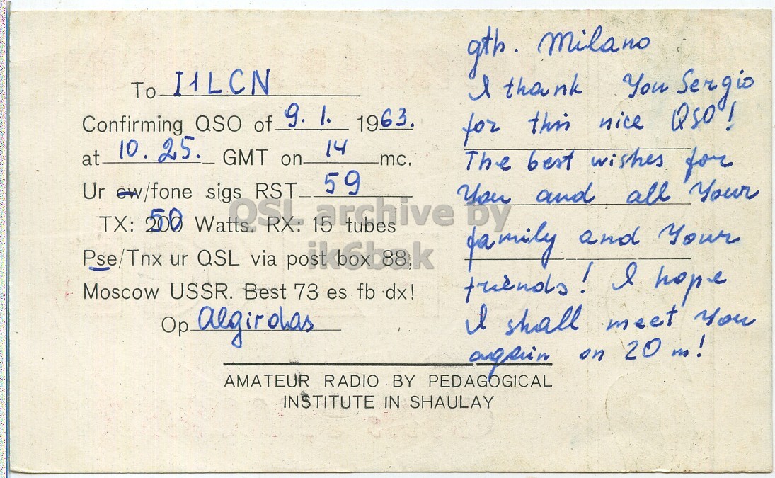 Right QSL card, of UP2KCB to I1LCN, January 9, 1963, PH mode. The QSL image contains the following objects: Envelope, Mail, Postcard. And contains this text: To I1LCN l thank You Sergio 9. 1. 1963. Confirming QSO of for this nice QSO! 10. 25. 14 at GMT on mc. The best wishes for 59 Ur TX: ew/fone 200 Watts. .sigs OSI RST RX: tubes You by and all Your fa mily and your Pse/Tnx ur QSL via post+6baak Moscow USSR. Best 73 es fb dx! friends! l hope Op algirolas l shall meet you AMATEUR RADIO BY PEDAGOGICAL INSTITUTE IN SHAULAY To I1LCN l thank You Sergio 9. 1. 1963. Confirming QSO of for this nice 10. 25. 14 at GMT on mc. The best wishes for 59 Ur TX: ew/fone 200 Watts. OSI RST RX: tubes by and all Your mily and Pse/Tnx ur QSL via Moscow USSR. Best 73 es fb dx! l hope Op algirolas shall meet you on 20 m! AMATEUR RADIO BY PEDAGOGICAL INSTITUTE IN SHAULAY.