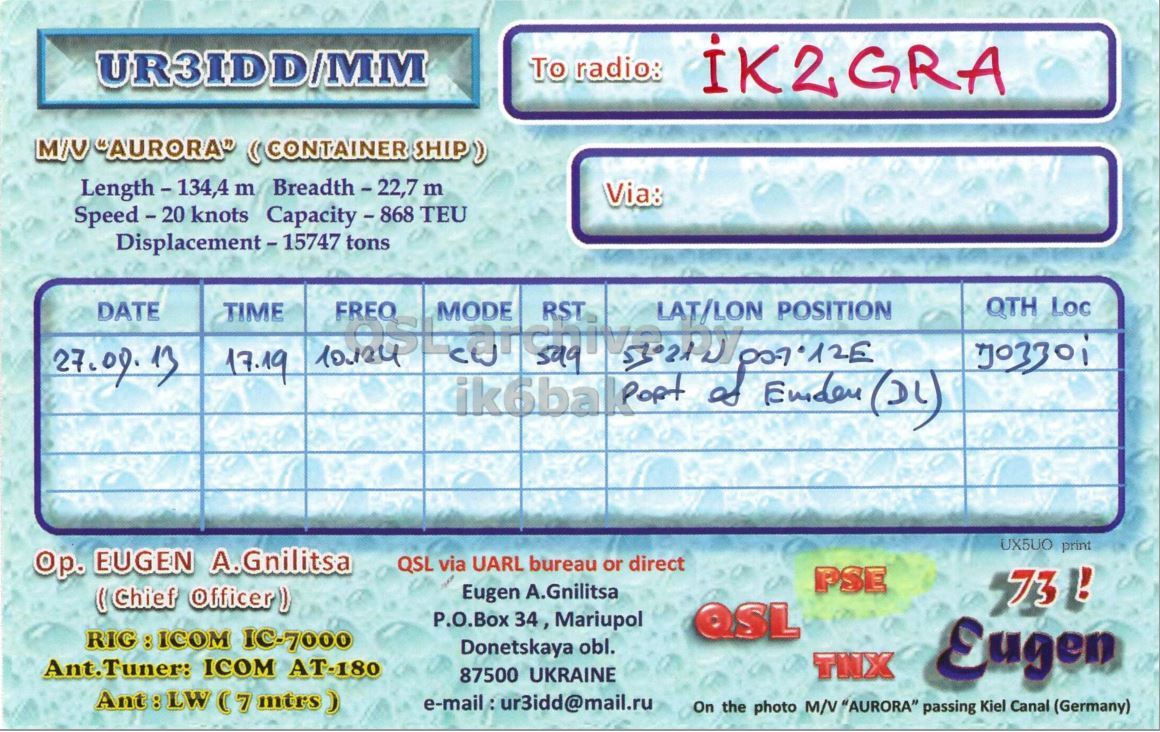 Right QSL card, of UR3IDD/MM to IK2GRA, September 27, 2013, CW mode. And contains this text: UR3IDD/MM To radio: IK2GRA M/V "AURORA" (CONTAINER SHIP) Length - 134,4 m Breadth - 22,7 m Via: Speed - 20 knots Capacity - 868 TEU FREO QTH Loc DATE TIME UX5UO print Ор. EUGEN A.Gnilitsa QSL via UARL bureau or direct PSE Eugen A.Gnilitsa 73 ! (Chief Officer) P.O.Box 34, Mariupol QSL RIG:ICOM IC-7000 Donetskaya obl. Ant.Tuner: ICOM AT-180 Eugen 87500 UKRAINE Ant:LW (7 mtrs) On the photo M/V "AURORA" passing Kiel Canal (Germany).