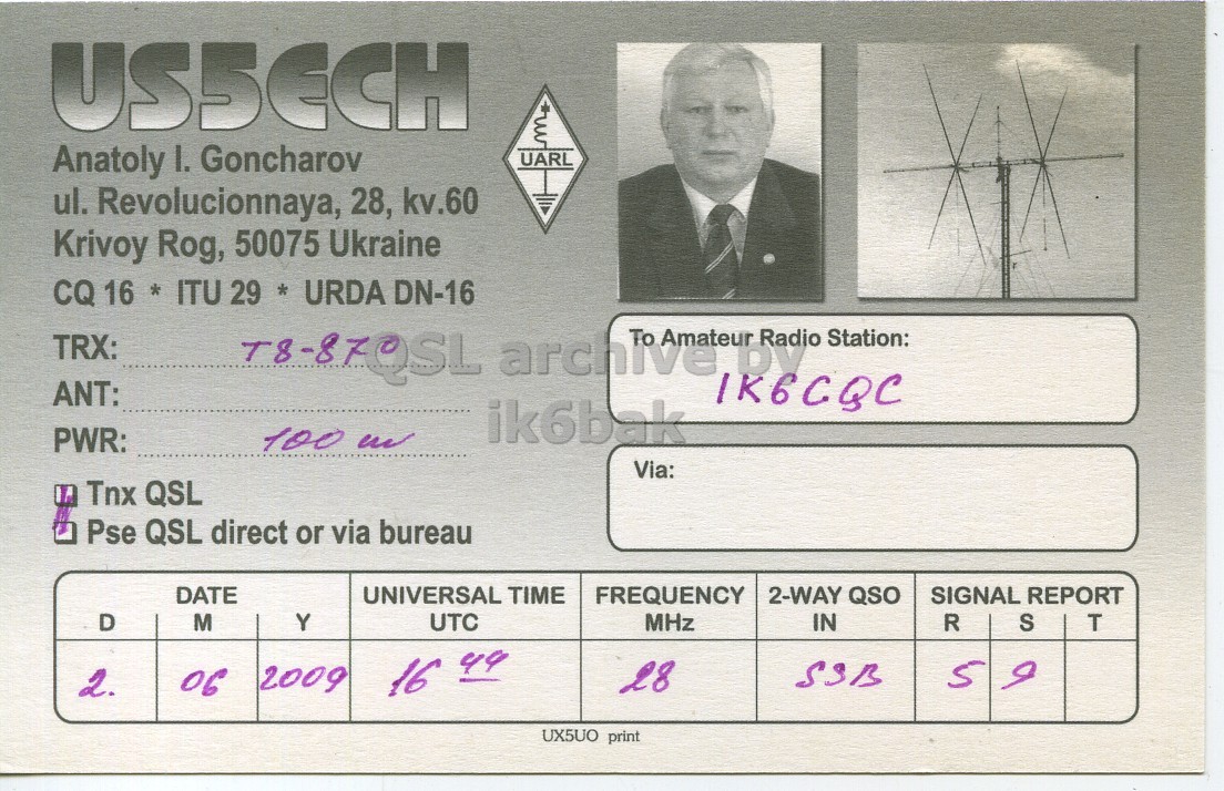 Right QSL card, of US5ECH to IK6CQC, June 2, 2009, SSB mode. The QSL image contains the following objects: Adult, Male, Man, Person. And contains this text: USBECH Anatoly I. Goncharov UARL ul. Revolucionnaya, 28, kv.60 Krivoy Rog, 50075 Ukraine CQ 16 * ITU 29 * URDA DN-16 TRX: T8-87QSL archive To Amateur BY Radio Station: ANT: ik6bak PWR: Via: Tnx QSL Pse QSL direct or via bureau DATE UNIVERSAL TIME FREQUENCY 2-WAY QSO SIGNAL REPORT D M Y UTC MHz IN R S T 2009 16 49 28 SSB و 5 2. 06 UX5UO print USBECH Anatoly I. Goncharov UARL ul. Revolucionnaya, 28, kv.60 Krivoy Rog, 50075 Ukraine CQ 16 * ITU 29 * URDA DN-16 TRX: T8-87QSL archive To Amateur Radio Station: ANT: ik6bak PWR: 100 Via: Tnx QSL Pse QSL direct or via bureau DATE UNIVERSAL TIME FREQUENCY 2-WAY QSO SIGNAL REPORT D M Y UTC MHz IN R S T 2009 16 28 SSB 5 2. 06 UX5UO print.