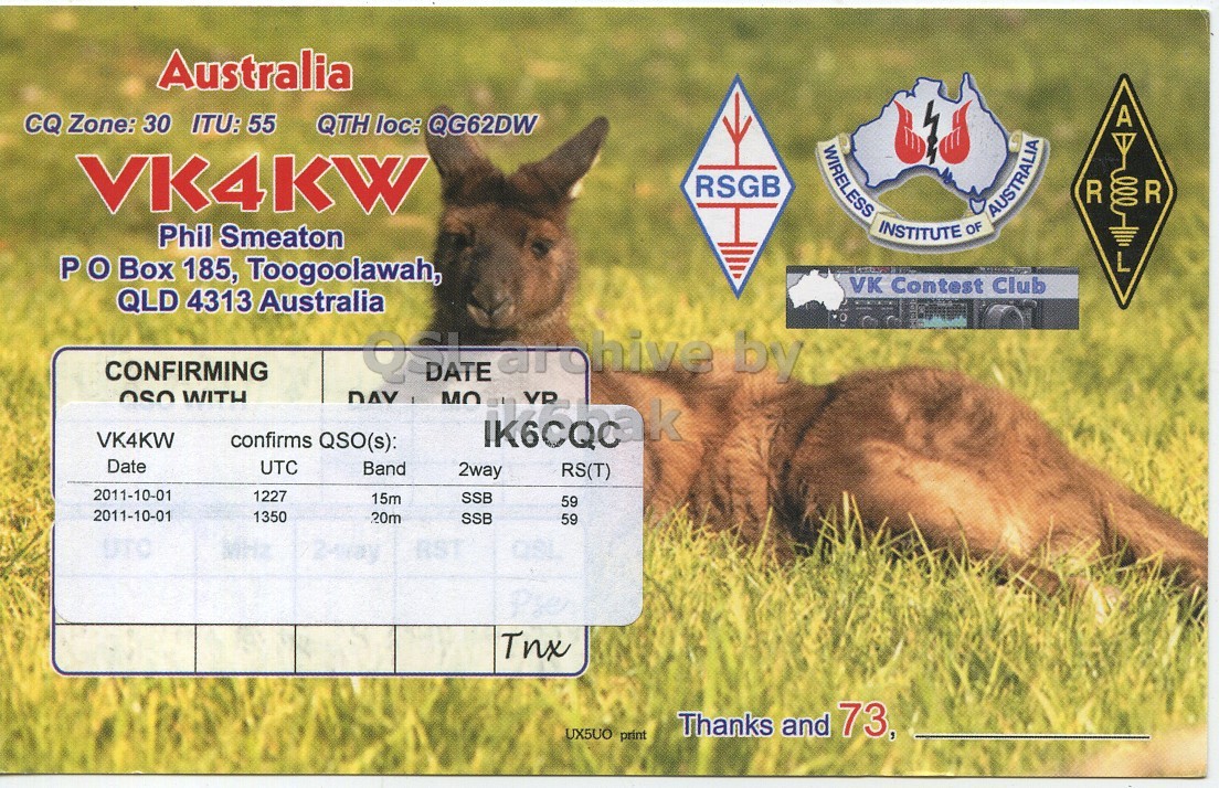 Right QSL card, of VK4KW to IK6CQC, October 1, 2011, SSB mode. The QSL image contains the following objects: Kangaroo, Mammal. And contains this text: Australia A CQ Zone: 30 ITU: 55 QTH loc: QG62DW WIRELESS INSTITUTE OF VK4KW RSGB R OR AUSTRALIA Phil Smeaton L P O Box 185, Toogoolawah, VK Contest Club QLD 4313 Australia CONFIRMING OSO WITH MO by VR VK4KW confirms QSO(s): Date UTC Band 2way RS(T) 2011-10-01 1227 15m SSB 59 2011-10-01 1350 20m SSB 59 QSL Tnx UX5UO print Thanks and 73, Australia A CQ Zone: 30 ITU: 55 QTH loc: QG62DW WIRELESS INSTITUTE OF VK4KW RSGB R AUSTRALIA Phil Smeaton L P Box 185, Toogoolawah, VK Contest Club QLD 4313 Australia CONFIRMING OSO WITH MO by VR VK4KW confirms QSO(s): Date UTC Band 2way RS(T) 2011-10-01 1227 15m SSB 59 2011-10-01 1350 20m SSB 59 QSL Tnx UX5UO print Thanks and 73,.