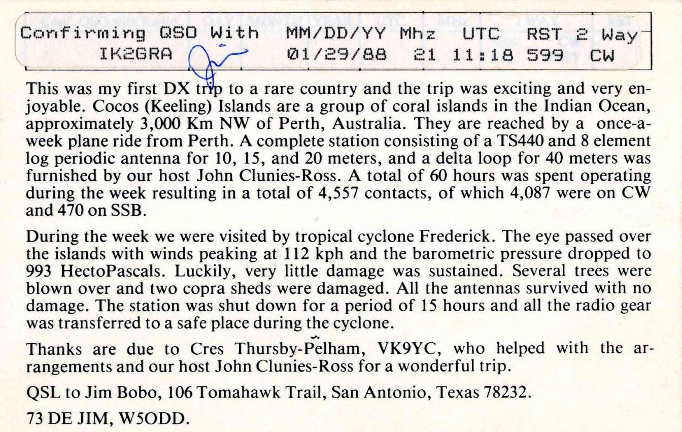 Right QSL card, of VK9YA to IK2GRA, May 1, 1990, CW mode. The QSL image contains the following objects: Page. And contains this text: Confirming QSO With MM/DD/YY Mhz UTC RST 2 Way IK2GRA 01/29/88 21 11:18 599 CW This was my first DX tryp to a rare country and the trip was exciting and very en- joyable. Cocos (Keeling) Islands are a group of coral islands in the Indian Ocean, approximately 3,000 Km NW of Perth, Australia. They are reached by a once-a- week plane ride from Perth. A complete station consisting of a TS440 and 8 element log periodic antenna for 10, 15, and 20 meters, and a delta loop for 40 meters was furnished by our host John Clunies-Ross. A total Confirming QSO With MM/DD/YY Mhz UTC RST 2 Way IK2GRA 01/29/88 21 11:18 599 CW This was my first DX tryp to a rare country and the trip was exciting and very en- joyable. Cocos (Keeling) Islands are a group of coral islands in the Indian Ocean, approximately 3,000 Km NW of Perth, Australia. They are reached by a once-a- week plane ride from Perth. A complete station consisting of a TS440 and 8 element log periodic antenna for 10, 15, and 20 meters, and a delta loop for 40 meters was furnished by our host John Clunies-Ross. A total.