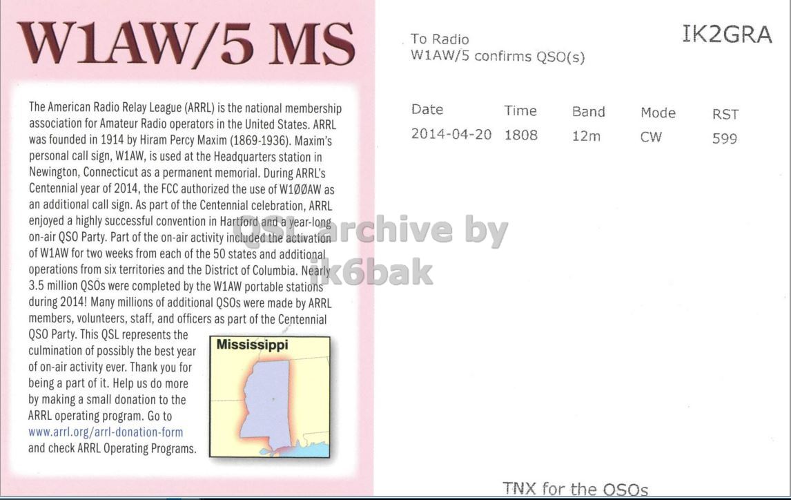 Right QSL card, of W1AW/5 to IK2GRA, April 20, 2014, CW mode. The QSL image contains the following objects: Page. And contains this text: W1AW/5 MS IK2GRA To Radio W1AW/5 confirms QSO(s) The American Radio Relay League (ARRL) is the national membership Date Time Band Mode RST association for Amateur Radio operators in the United States. ARRL 2014-04-20 1808 12m CW was founded in 1914 by Hiram Percy Maxim (1869-1936). Maxim's 599 personal call sign, W1AW, is used at the Headquarters station in Newington, Connecticut as a permanent memorial. During ARRL's Centennial year of 2014, the FCC authorized the use of W100AW as an additional call sign. As part of the Centennial celebration, ARRL enjoyed on-air QSO a for highly Party. two successful Part.