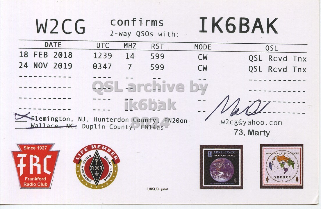 Right QSL card, of W2CG to IK6BAK, February 18, 2018, CW mode. And contains this text: confirms IK6BAK W2CG 2-way QSOs with: DATE UTC MHZ RST MODE QSL 18 FEB 2018 1239 14 599 CW QSL Rcvd Tnx 24 NOV 2019 0347 7 599 CW QSL Rcvd Tnx ik6bak Flemington, NJ , Hunterdon w2cg@yahoo.com Wallace, NE, Duplin County, 73, Marty Since 1927 LIFE RADIO AMERICAN R MEMBER L : R RELAY LEAGUE 1 AMERICAN RADIO RELAY MEAGUE FRC HONOR ROLL 5BDXCC Frankford Radio Club UX5UO print.