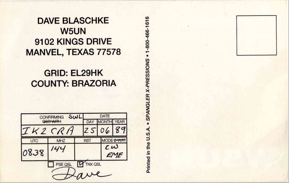 Right QSL card, of W5UN to IK2GRA, June 25, 1989, CW mode. The QSL image contains the following objects: Envelope, Mail, Postcard. And contains this text: DAVE BLASCHKE W5UN 9102 KINGS DRIVE MANVEL, TEXAS 77578 1-800-466-1616 GRID: EL29HK COUNTY: BRAZORIA CONFIRMING SWL DATE DAY MONTH YEAR SPANGLER X-PRESSIONS IK2CRA 25 06 89 UTC MHZ RST cw 144 0838 EME PSE QSL TNX QSL Dave Printed in the U.S.A. DAVE BLASCHKE W5UN 9102 KINGS DRIVE MANVEL, TEXAS 77578 1-800-466-1616 GRID: EL29HK COUNTY: BRAZORIA CONFIRMING SWL DATE DAY MONTH YEAR SPANGLER X-PRESSIONS IK2CRA 25 06 89 UTC MHZ RST cw 144 0838 EME PSE QSL TNX QSL Dave Printed in the U.S.A..