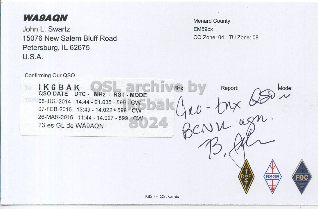 Right QSL card, of WA9AQN to IK6BAK, July 5, 2014, CW mode. And contains this text: WA9AQN Menard County John L. Swartz EM59cx 15076 New Salem Bluff Road CQ Zone: 04 ITU Zone: 08 Petersburg, IL 62675 U.S.A. Confirming Our QSO To IK6BAK OSL archiv MHz: by Mode: Report: QSO DATE 07-FEB-2016 13:49 - 14.022 599 - CW 26-MAR-2016 11:44 - 14.027 - 599 - CW 73 es GL de WA9AQN 8024 RSGB FOC KB3IFH QSL Cards.