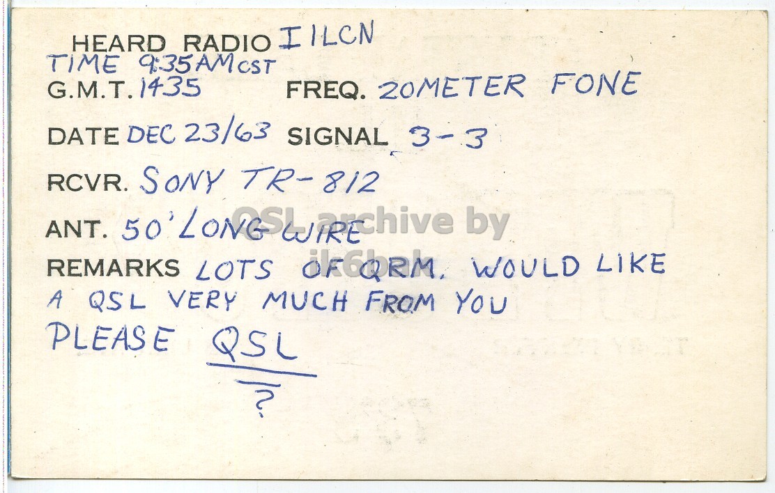 Right QSL card, of WPE9FPJ to I1LCN, December 23, 1963, PH mode. The QSL image contains the following objects: Document, Mathematical Equation. And contains this text: HEARD RADIO IILCN G.M.T. 1435 FREQ. 20METER FONE DATE DEC 23/63 SIGNAL 3-3 RCVR. SONY TR-812 ANT. by REMARKS LOTS ok6bRM. WOULD LIKE A QSL VERY MUCH FROM YOU PLEASE QSL HEARD RADIO IILCN TIME G.M.T. 1435 FREQ. 20METER FONE DATE DEC 23/63 SIGNAL 3-3 RCVR. SONY TR-812 ANT. by REMARKS LOTS WOULD LIKE A QSL VERY MUCH FROM YOU PLEASE QSL.